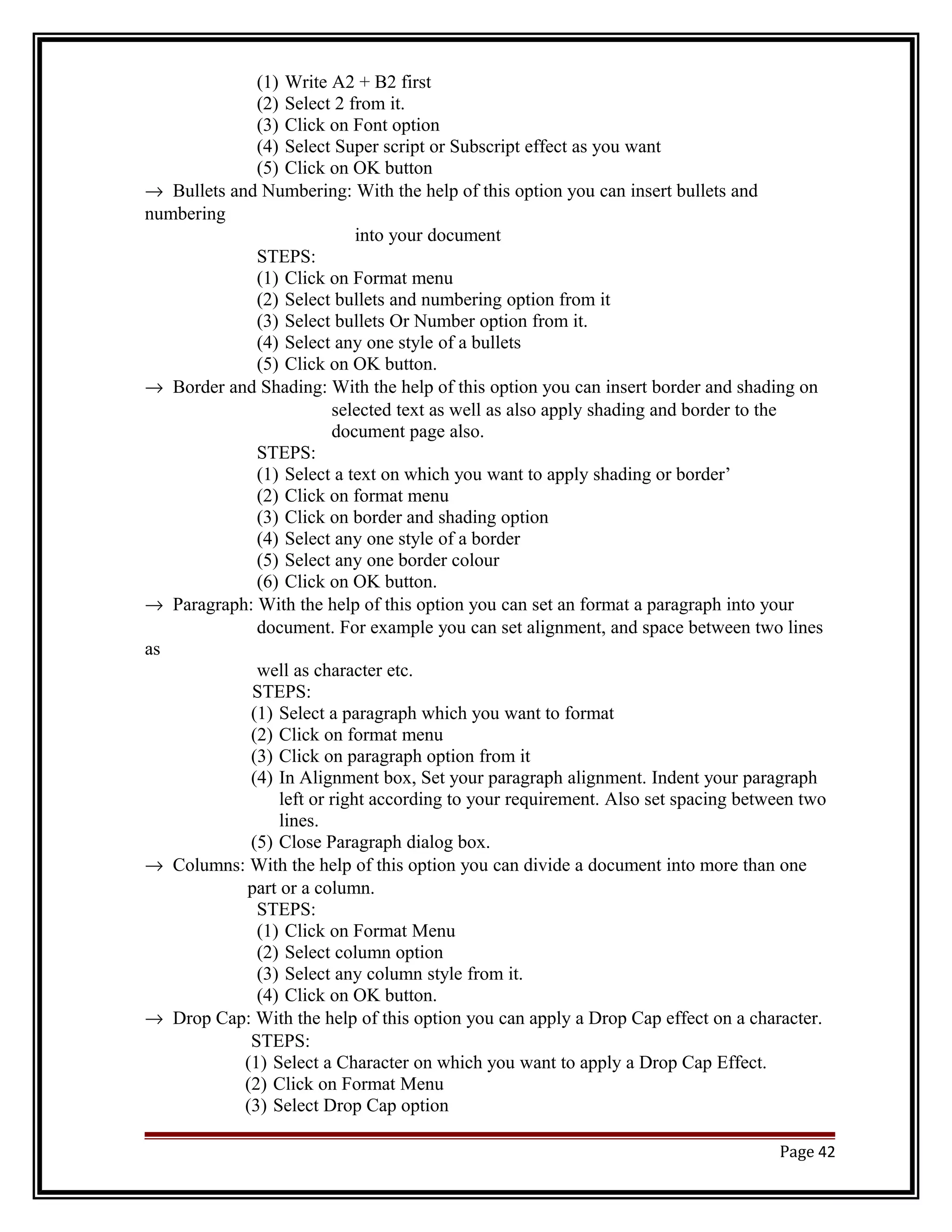 (1) Write A2 + B2 first 
(2) Select 2 from it. 
(3) Click on Font option 
(4) Select Super script or Subscript effect as you want 
(5) Click on OK button 
® Bullets and Numbering: With the help of this option you can insert bullets and 
numbering 
into your document 
STEPS: 
(1) Click on Format menu 
(2) Select bullets and numbering option from it 
(3) Select bullets Or Number option from it. 
(4) Select any one style of a bullets 
(5) Click on OK button. 
® Border and Shading: With the help of this option you can insert border and shading on 
selected text as well as also apply shading and border to the 
document page also. 
STEPS: 
(1) Select a text on which you want to apply shading or border’ 
(2) Click on format menu 
(3) Click on border and shading option 
(4) Select any one style of a border 
(5) Select any one border colour 
(6) Click on OK button. 
® Paragraph: With the help of this option you can set an format a paragraph into your 
document. For example you can set alignment, and space between two lines 
as 
well as character etc. 
STEPS: 
(1) Select a paragraph which you want to format 
(2) Click on format menu 
(3) Click on paragraph option from it 
(4) In Alignment box, Set your paragraph alignment. Indent your paragraph 
left or right according to your requirement. Also set spacing between two 
lines. 
(5) Close Paragraph dialog box. 
® Columns: With the help of this option you can divide a document into more than one 
part or a column. 
STEPS: 
(1) Click on Format Menu 
(2) Select column option 
(3) Select any column style from it. 
(4) Click on OK button. 
® Drop Cap: With the help of this option you can apply a Drop Cap effect on a character. 
STEPS: 
(1) Select a Character on which you want to apply a Drop Cap Effect. 
(2) Click on Format Menu 
(3) Select Drop Cap option 
Page 42 
 