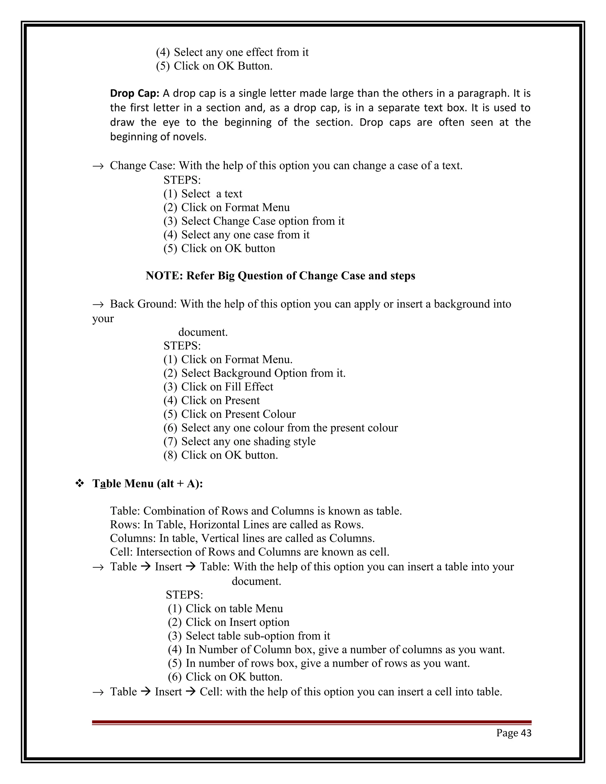 (4) Select any one effect from it 
(5) Click on OK Button. 
Drop Cap: A drop cap is a single letter made large than the others in a paragraph. It is 
the first letter in a section and, as a drop cap, is in a separate text box. It is used to 
draw the eye to the beginning of the section. Drop caps are often seen at the 
beginning of novels. 
® Change Case: With the help of this option you can change a case of a text. 
STEPS: 
(1) Select a text 
(2) Click on Format Menu 
(3) Select Change Case option from it 
(4) Select any one case from it 
(5) Click on OK button 
NOTE: Refer Big Question of Change Case and steps 
® Back Ground: With the help of this option you can apply or insert a background into 
your 
document. 
STEPS: 
(1) Click on Format Menu. 
(2) Select Background Option from it. 
(3) Click on Fill Effect 
(4) Click on Present 
(5) Click on Present Colour 
(6) Select any one colour from the present colour 
(7) Select any one shading style 
(8) Click on OK button. 
 Table Menu (alt + A): 
Table: Combination of Rows and Columns is known as table. 
Rows: In Table, Horizontal Lines are called as Rows. 
Columns: In table, Vertical lines are called as Columns. 
Cell: Intersection of Rows and Columns are known as cell. 
® Table  Insert  Table: With the help of this option you can insert a table into your 
document. 
STEPS: 
(1) Click on table Menu 
(2) Click on Insert option 
(3) Select table sub-option from it 
(4) In Number of Column box, give a number of columns as you want. 
(5) In number of rows box, give a number of rows as you want. 
(6) Click on OK button. 
® Table  Insert  Cell: with the help of this option you can insert a cell into table. 
Page 43 
 