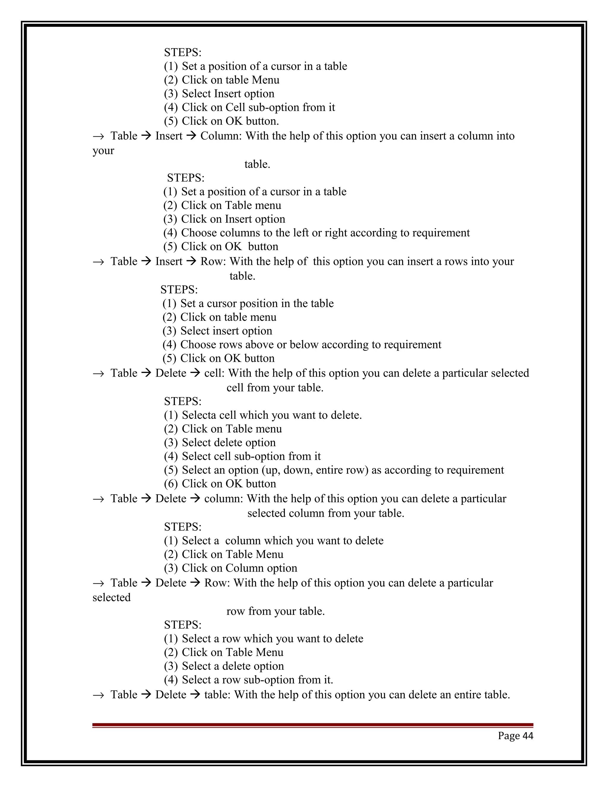 STEPS: 
(1) Set a position of a cursor in a table 
(2) Click on table Menu 
(3) Select Insert option 
(4) Click on Cell sub-option from it 
(5) Click on OK button. 
® Table  Insert  Column: With the help of this option you can insert a column into 
your 
table. 
STEPS: 
(1) Set a position of a cursor in a table 
(2) Click on Table menu 
(3) Click on Insert option 
(4) Choose columns to the left or right according to requirement 
(5) Click on OK button 
® Table  Insert  Row: With the help of this option you can insert a rows into your 
table. 
STEPS: 
(1) Set a cursor position in the table 
(2) Click on table menu 
(3) Select insert option 
(4) Choose rows above or below according to requirement 
(5) Click on OK button 
® Table  Delete  cell: With the help of this option you can delete a particular selected 
cell from your table. 
STEPS: 
(1) Selecta cell which you want to delete. 
(2) Click on Table menu 
(3) Select delete option 
(4) Select cell sub-option from it 
(5) Select an option (up, down, entire row) as according to requirement 
(6) Click on OK button 
® Table  Delete  column: With the help of this option you can delete a particular 
selected column from your table. 
STEPS: 
(1) Select a column which you want to delete 
(2) Click on Table Menu 
(3) Click on Column option 
® Table  Delete  Row: With the help of this option you can delete a particular 
selected 
row from your table. 
STEPS: 
(1) Select a row which you want to delete 
(2) Click on Table Menu 
(3) Select a delete option 
(4) Select a row sub-option from it. 
® Table  Delete  table: With the help of this option you can delete an entire table. 
Page 44 
 