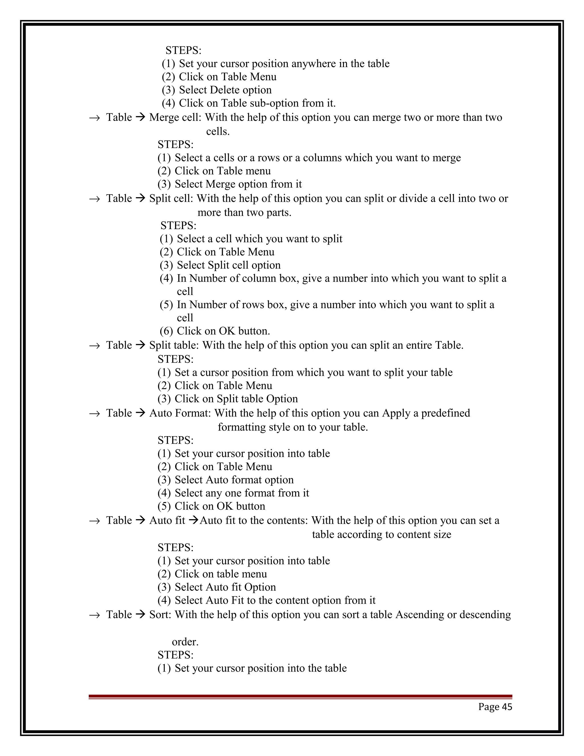 STEPS: 
(1) Set your cursor position anywhere in the table 
(2) Click on Table Menu 
(3) Select Delete option 
(4) Click on Table sub-option from it. 
® Table  Merge cell: With the help of this option you can merge two or more than two 
cells. 
STEPS: 
(1) Select a cells or a rows or a columns which you want to merge 
(2) Click on Table menu 
(3) Select Merge option from it 
® Table  Split cell: With the help of this option you can split or divide a cell into two or 
more than two parts. 
STEPS: 
(1) Select a cell which you want to split 
(2) Click on Table Menu 
(3) Select Split cell option 
(4) In Number of column box, give a number into which you want to split a 
cell 
(5) In Number of rows box, give a number into which you want to split a 
cell 
(6) Click on OK button. 
® Table  Split table: With the help of this option you can split an entire Table. 
STEPS: 
(1) Set a cursor position from which you want to split your table 
(2) Click on Table Menu 
(3) Click on Split table Option 
® Table  Auto Format: With the help of this option you can Apply a predefined 
formatting style on to your table. 
STEPS: 
(1) Set your cursor position into table 
(2) Click on Table Menu 
(3) Select Auto format option 
(4) Select any one format from it 
(5) Click on OK button 
® Table  Auto fit Auto fit to the contents: With the help of this option you can set a 
table according to content size 
STEPS: 
(1) Set your cursor position into table 
(2) Click on table menu 
(3) Select Auto fit Option 
(4) Select Auto Fit to the content option from it 
® Table  Sort: With the help of this option you can sort a table Ascending or descending 
order. 
STEPS: 
(1) Set your cursor position into the table 
Page 45 
 