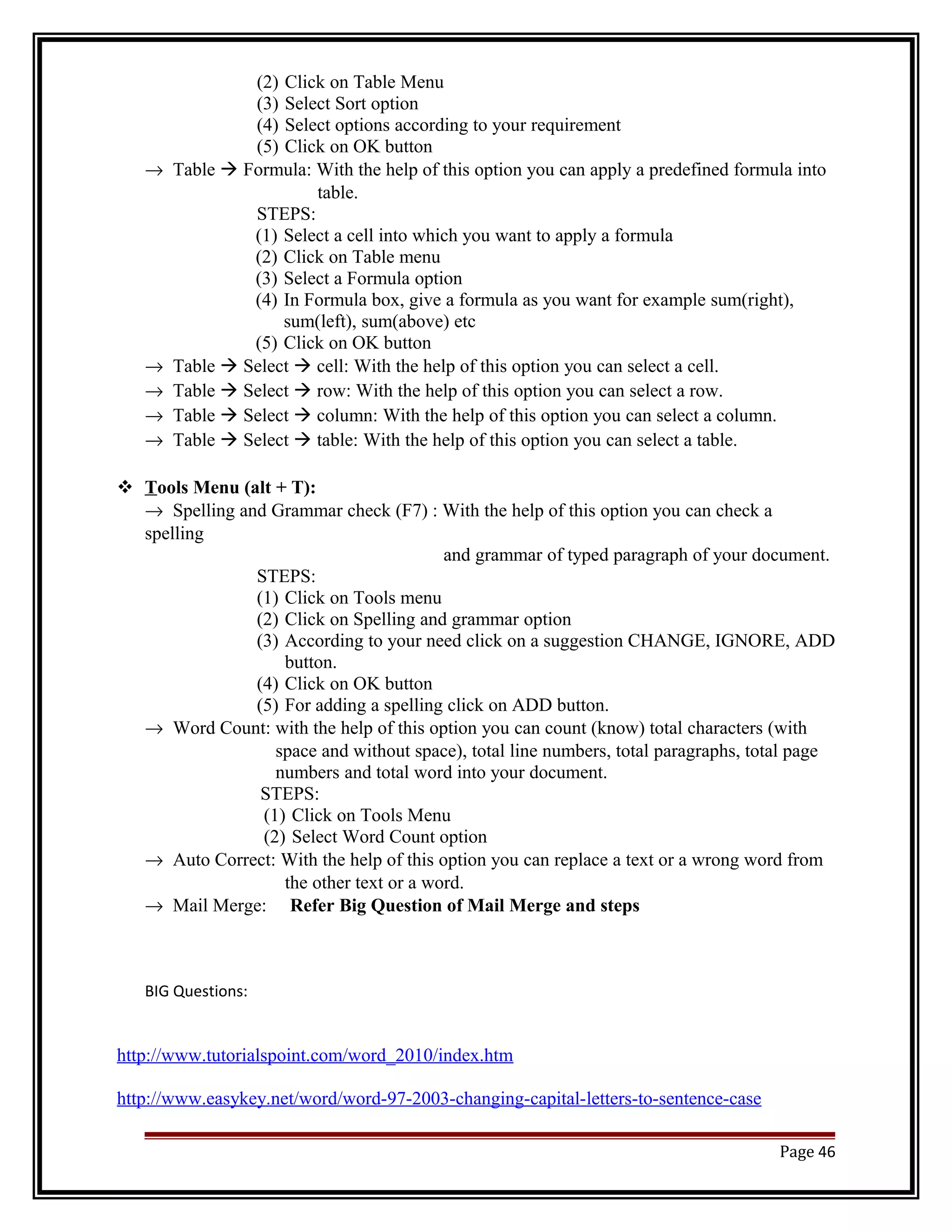 (2) Click on Table Menu 
(3) Select Sort option 
(4) Select options according to your requirement 
(5) Click on OK button 
® Table  Formula: With the help of this option you can apply a predefined formula into 
table. 
STEPS: 
(1) Select a cell into which you want to apply a formula 
(2) Click on Table menu 
(3) Select a Formula option 
(4) In Formula box, give a formula as you want for example sum(right), 
sum(left), sum(above) etc 
(5) Click on OK button 
® Table  Select  cell: With the help of this option you can select a cell. 
® Table  Select  row: With the help of this option you can select a row. 
® Table  Select  column: With the help of this option you can select a column. 
® Table  Select  table: With the help of this option you can select a table. 
 T ools Menu (alt + T): 
® Spelling and Grammar check (F7) : With the help of this option you can check a 
spelling 
and grammar of typed paragraph of your document. 
STEPS: 
(1) Click on Tools menu 
(2) Click on Spelling and grammar option 
(3) According to your need click on a suggestion CHANGE, IGNORE, ADD 
button. 
(4) Click on OK button 
(5) For adding a spelling click on ADD button. 
® Word Count: with the help of this option you can count (know) total characters (with 
space and without space), total line numbers, total paragraphs, total page 
numbers and total word into your document. 
STEPS: 
(1) Click on Tools Menu 
(2) Select Word Count option 
® Auto Correct: With the help of this option you can replace a text or a wrong word from 
the other text or a word. 
® Mail Merge: Refer Big Question of Mail Merge and steps 
BIG Questions: 
http://www.tutorialspoint.com/word_2010/index.htm 
http://www.easykey.net/word/word-97-2003-changing-capital-letters-to-sentence-case 
Page 46 
 