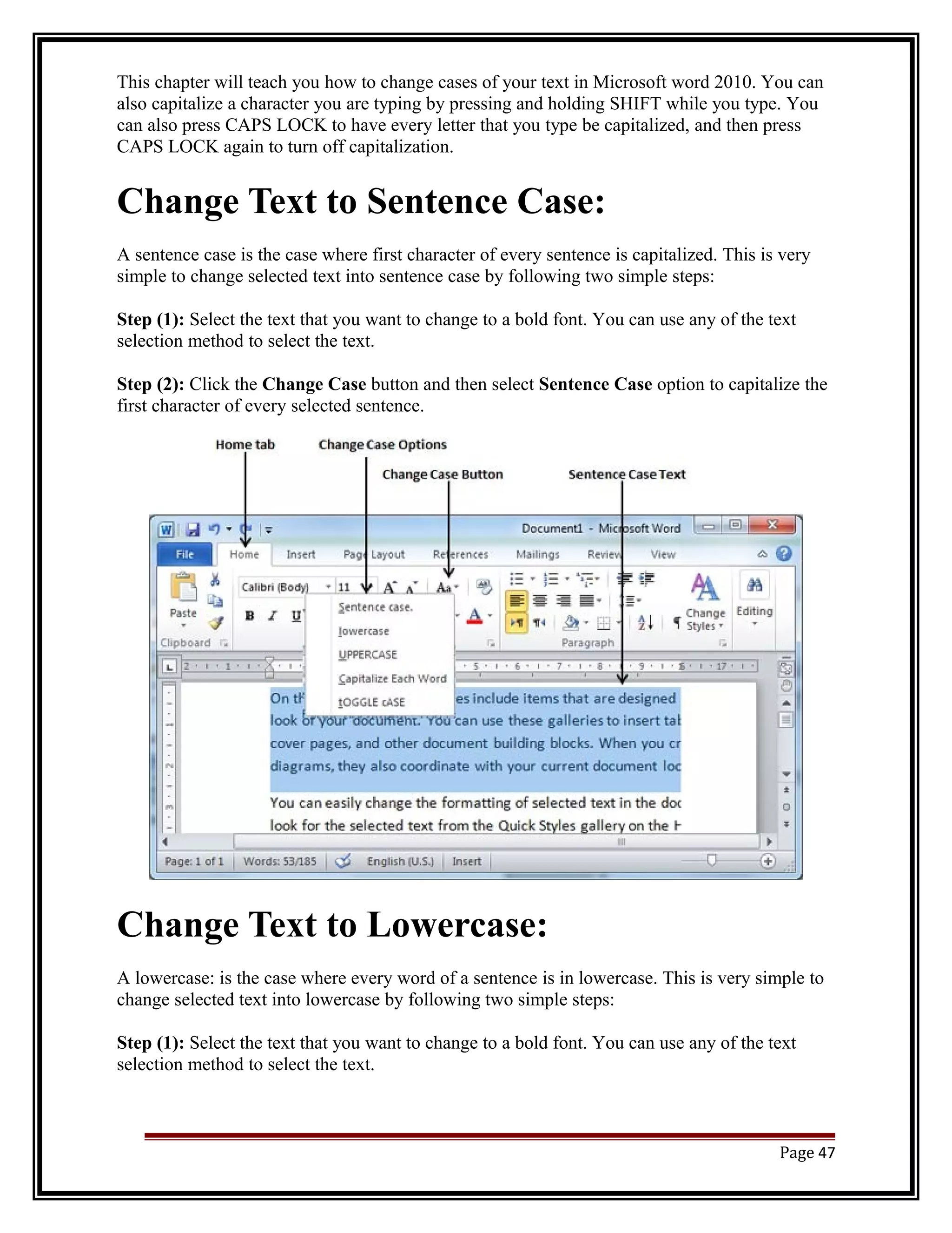 This chapter will teach you how to change cases of your text in Microsoft word 2010. You can 
also capitalize a character you are typing by pressing and holding SHIFT while you type. You 
can also press CAPS LOCK to have every letter that you type be capitalized, and then press 
CAPS LOCK again to turn off capitalization. 
Change Text to Sentence Case: 
A sentence case is the case where first character of every sentence is capitalized. This is very 
simple to change selected text into sentence case by following two simple steps: 
Step (1): Select the text that you want to change to a bold font. You can use any of the text 
selection method to select the text. 
Step (2): Click the Change Case button and then select Sentence Case option to capitalize the 
first character of every selected sentence. 
Change Text to Lowercase: 
A lowercase: is the case where every word of a sentence is in lowercase. This is very simple to 
change selected text into lowercase by following two simple steps: 
Step (1): Select the text that you want to change to a bold font. You can use any of the text 
selection method to select the text. 
Page 47 
 