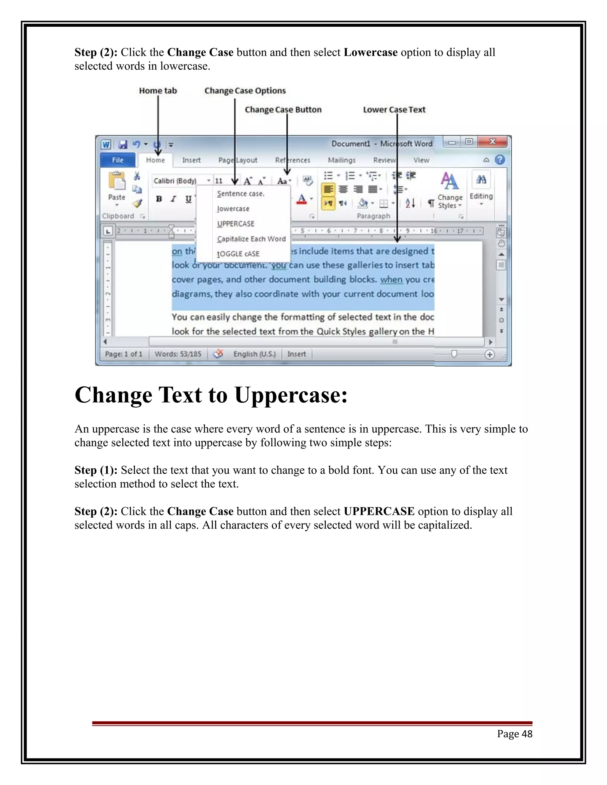 Step (2): Click the Change Case button and then select Lowercase option to display all 
selected words in lowercase. 
Change Text to Uppercase: 
An uppercase is the case where every word of a sentence is in uppercase. This is very simple to 
change selected text into uppercase by following two simple steps: 
Step (1): Select the text that you want to change to a bold font. You can use any of the text 
selection method to select the text. 
Step (2): Click the Change Case button and then select UPPERCASE option to display all 
selected words in all caps. All characters of every selected word will be capitalized. 
Page 48 
 