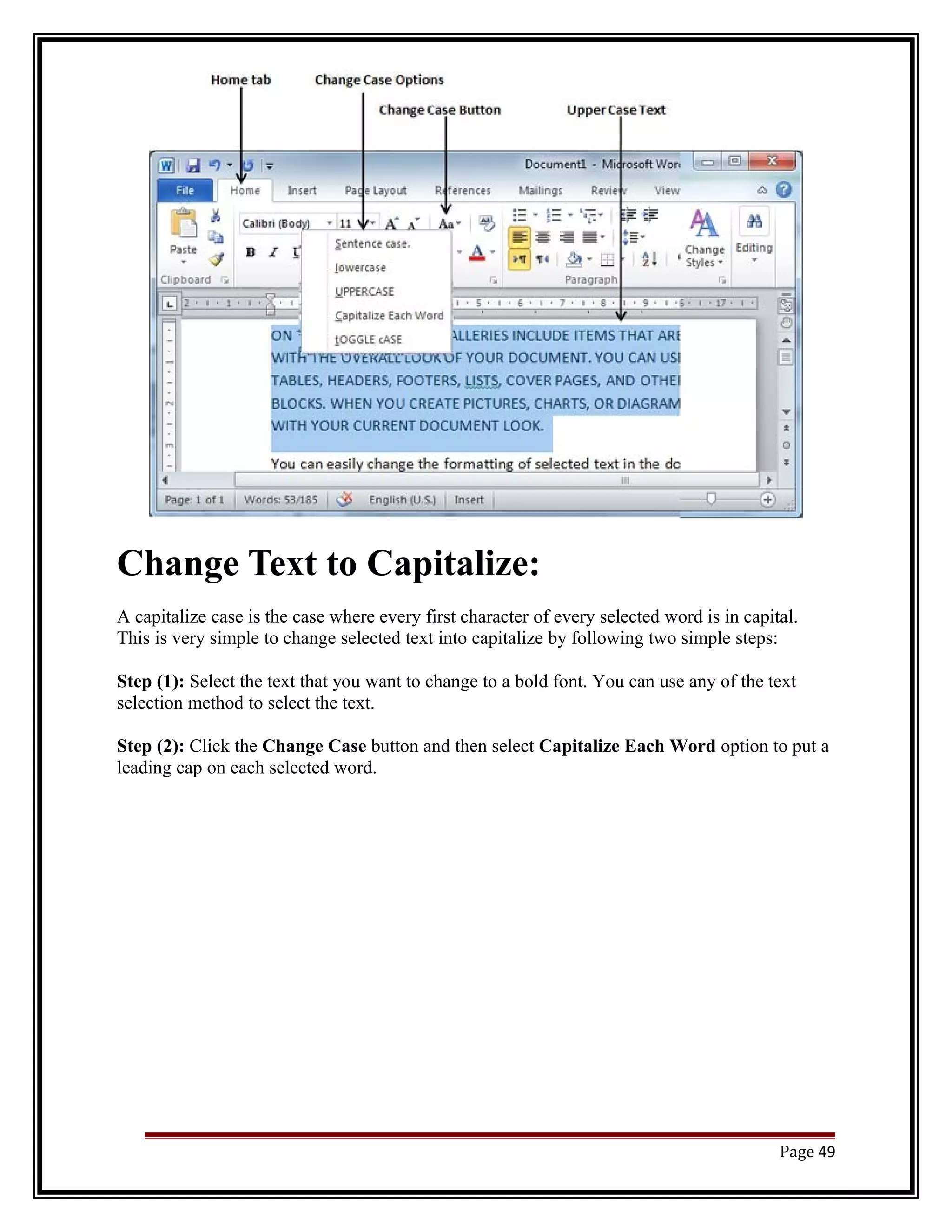 Change Text to Capitalize: 
A capitalize case is the case where every first character of every selected word is in capital. 
This is very simple to change selected text into capitalize by following two simple steps: 
Step (1): Select the text that you want to change to a bold font. You can use any of the text 
selection method to select the text. 
Step (2): Click the Change Case button and then select Capitalize Each Word option to put a 
leading cap on each selected word. 
Page 49 
 