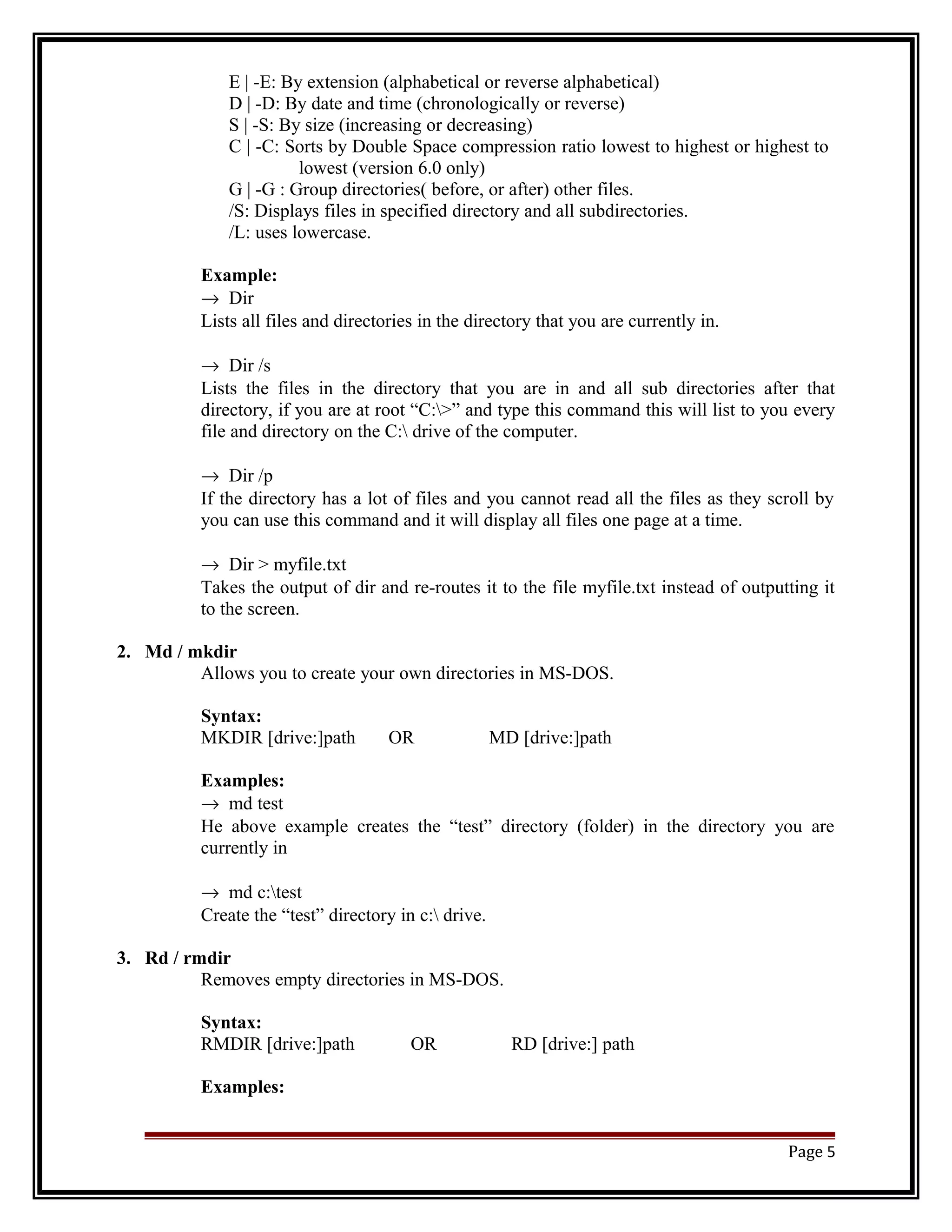 E | -E: By extension (alphabetical or reverse alphabetical) 
D | -D: By date and time (chronologically or reverse) 
S | -S: By size (increasing or decreasing) 
C | -C: Sorts by Double Space compression ratio lowest to highest or highest to 
lowest (version 6.0 only) 
G | -G : Group directories( before, or after) other files. 
/S: Displays files in specified directory and all subdirectories. 
/L: uses lowercase. 
Example: 
® Dir 
Lists all files and directories in the directory that you are currently in. 
® Dir /s 
Lists the files in the directory that you are in and all sub directories after that 
directory, if you are at root “C:>” and type this command this will list to you every 
file and directory on the C: drive of the computer. 
® Dir /p 
If the directory has a lot of files and you cannot read all the files as they scroll by 
you can use this command and it will display all files one page at a time. 
® Dir > myfile.txt 
Takes the output of dir and re-routes it to the file myfile.txt instead of outputting it 
to the screen. 
2. Md / mkdir 
Allows you to create your own directories in MS-DOS. 
Syntax: 
MKDIR [drive:]path OR MD [drive:]path 
Examples: 
® md test 
He above example creates the “test” directory (folder) in the directory you are 
currently in 
® md c:test 
Create the “test” directory in c: drive. 
3. Rd / rmdir 
Removes empty directories in MS-DOS. 
Syntax: 
RMDIR [drive:]path OR RD [drive:] path 
Examples: 
Page 5 
 