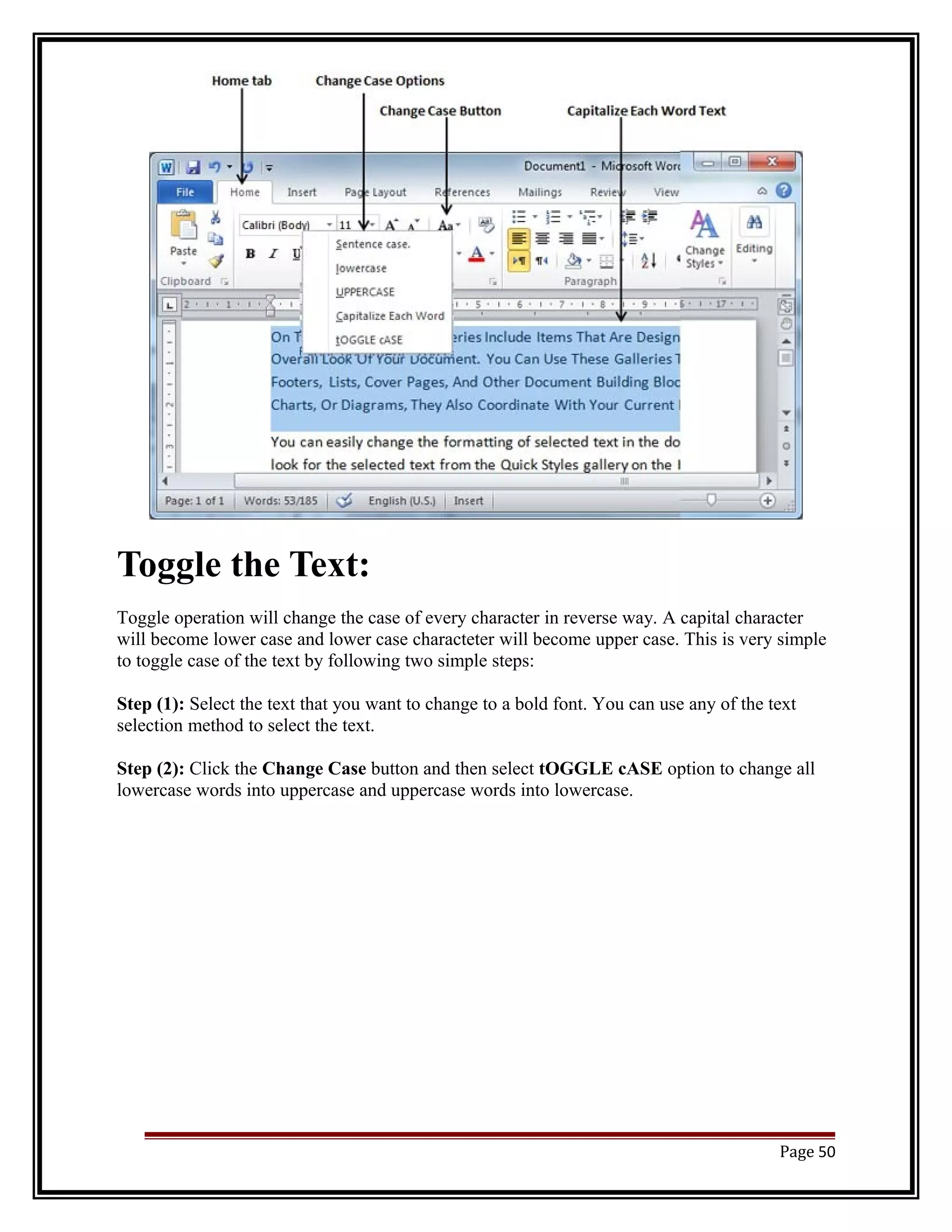 Toggle the Text: 
Toggle operation will change the case of every character in reverse way. A capital character 
will become lower case and lower case characteter will become upper case. This is very simple 
to toggle case of the text by following two simple steps: 
Step (1): Select the text that you want to change to a bold font. You can use any of the text 
selection method to select the text. 
Step (2): Click the Change Case button and then select tOGGLE cASE option to change all 
lowercase words into uppercase and uppercase words into lowercase. 
Page 50 
 