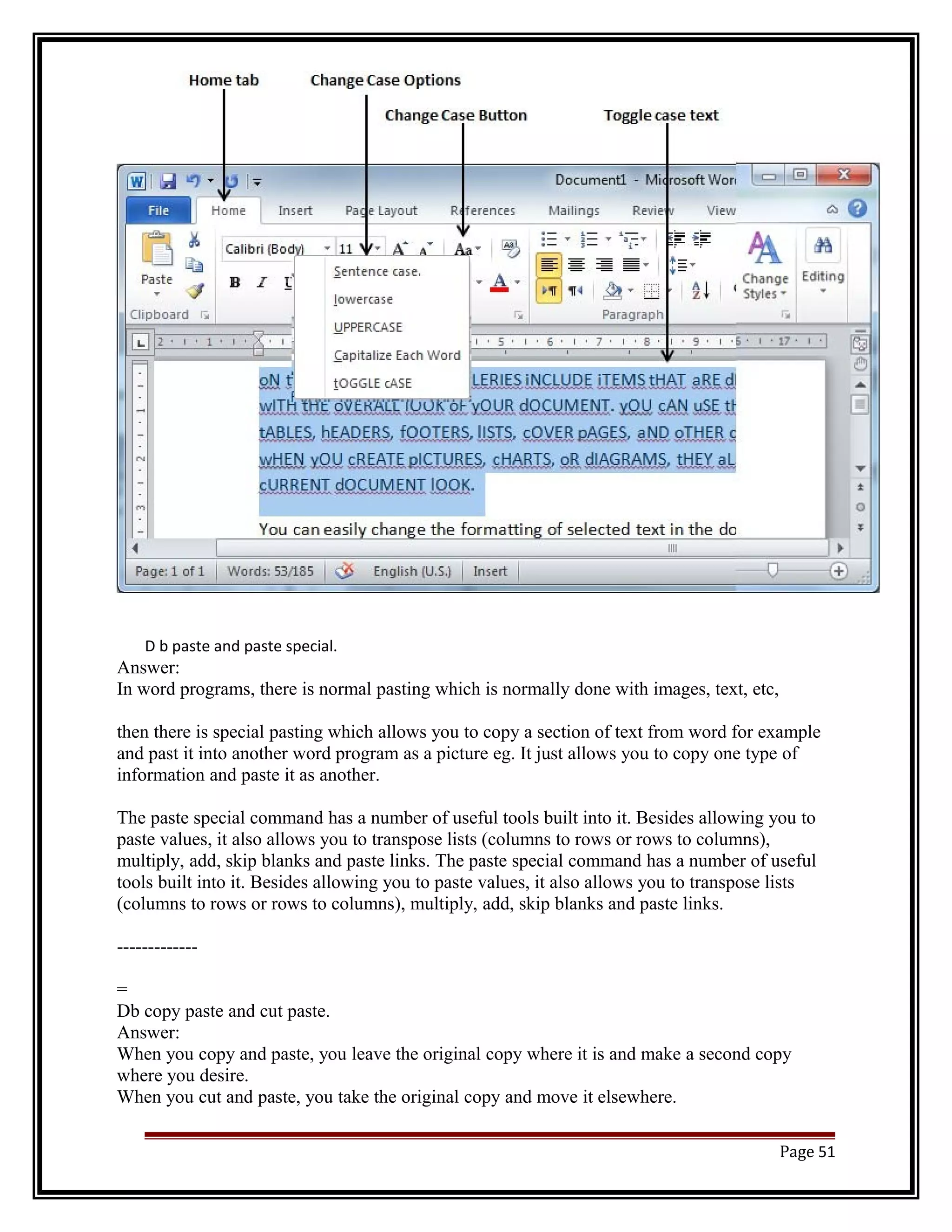 D b paste and paste special. 
Answer: 
In word programs, there is normal pasting which is normally done with images, text, etc, 
then there is special pasting which allows you to copy a section of text from word for example 
and past it into another word program as a picture eg. It just allows you to copy one type of 
information and paste it as another. 
The paste special command has a number of useful tools built into it. Besides allowing you to 
paste values, it also allows you to transpose lists (columns to rows or rows to columns), 
multiply, add, skip blanks and paste links. The paste special command has a number of useful 
tools built into it. Besides allowing you to paste values, it also allows you to transpose lists 
(columns to rows or rows to columns), multiply, add, skip blanks and paste links. 
------------- 
= 
Db copy paste and cut paste. 
Answer: 
When you copy and paste, you leave the original copy where it is and make a second copy 
where you desire. 
When you cut and paste, you take the original copy and move it elsewhere. 
Page 51 
 
