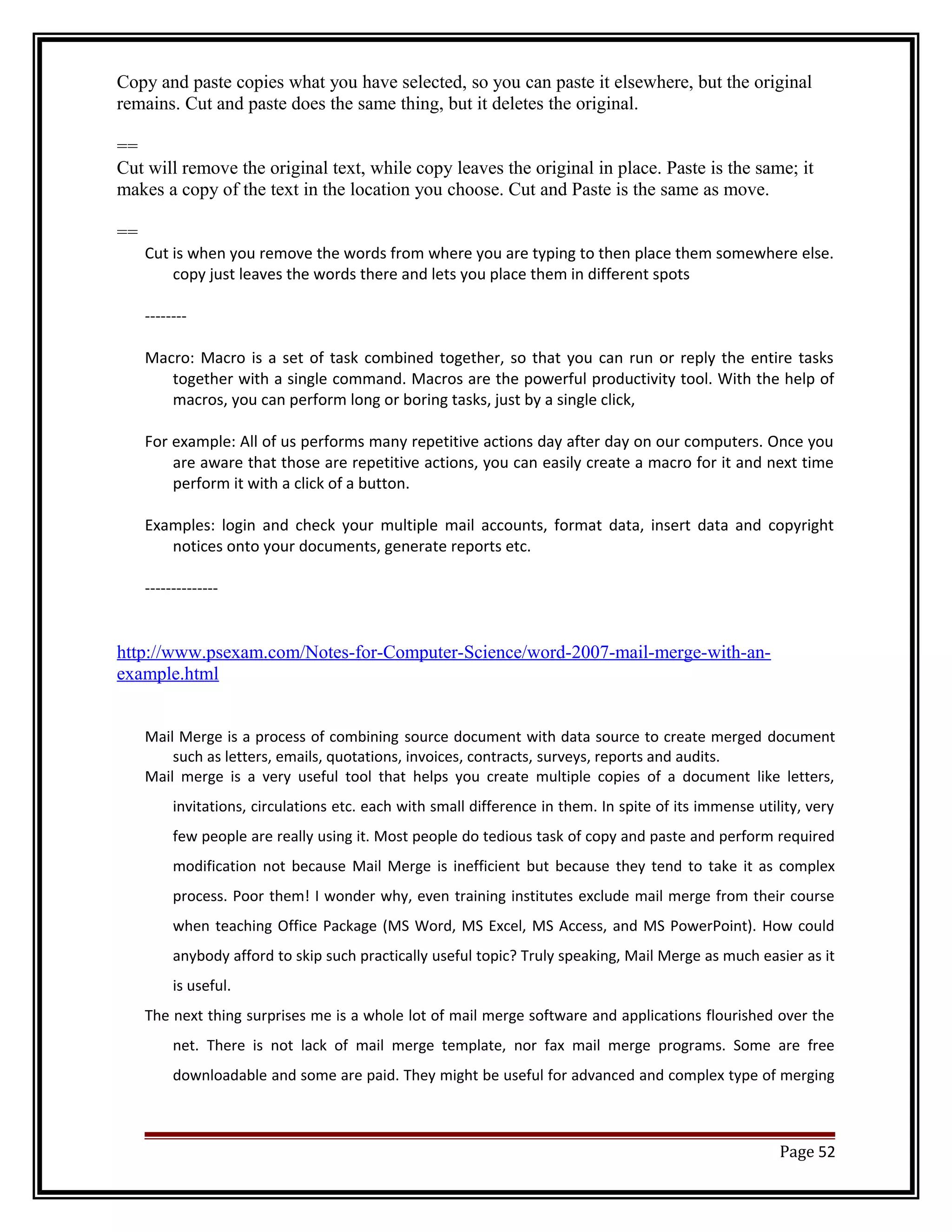 Copy and paste copies what you have selected, so you can paste it elsewhere, but the original 
remains. Cut and paste does the same thing, but it deletes the original. 
== 
Cut will remove the original text, while copy leaves the original in place. Paste is the same; it 
makes a copy of the text in the location you choose. Cut and Paste is the same as move. 
== 
Cut is when you remove the words from where you are typing to then place them somewhere else. 
copy just leaves the words there and lets you place them in different spots 
-------- 
Macro: Macro is a set of task combined together, so that you can run or reply the entire tasks 
together with a single command. Macros are the powerful productivity tool. With the help of 
macros, you can perform long or boring tasks, just by a single click, 
For example: All of us performs many repetitive actions day after day on our computers. Once you 
are aware that those are repetitive actions, you can easily create a macro for it and next time 
perform it with a click of a button. 
Examples: login and check your multiple mail accounts, format data, insert data and copyright 
notices onto your documents, generate reports etc. 
-------------- 
http://www.psexam.com/Notes-for-Computer-Science/word-2007-mail-merge-with-an-example. 
html 
Mail Merge is a process of combining source document with data source to create merged document 
such as letters, emails, quotations, invoices, contracts, surveys, reports and audits. 
Mail merge is a very useful tool that helps you create multiple copies of a document like letters, 
invitations, circulations etc. each with small difference in them. In spite of its immense utility, very 
few people are really using it. Most people do tedious task of copy and paste and perform required 
modification not because Mail Merge is inefficient but because they tend to take it as complex 
process. Poor them! I wonder why, even training institutes exclude mail merge from their course 
when teaching Office Package (MS Word, MS Excel, MS Access, and MS PowerPoint). How could 
anybody afford to skip such practically useful topic? Truly speaking, Mail Merge as much easier as it 
is useful. 
The next thing surprises me is a whole lot of mail merge software and applications flourished over the 
net. There is not lack of mail merge template, nor fax mail merge programs. Some are free 
downloadable and some are paid. They might be useful for advanced and complex type of merging 
Page 52 
 