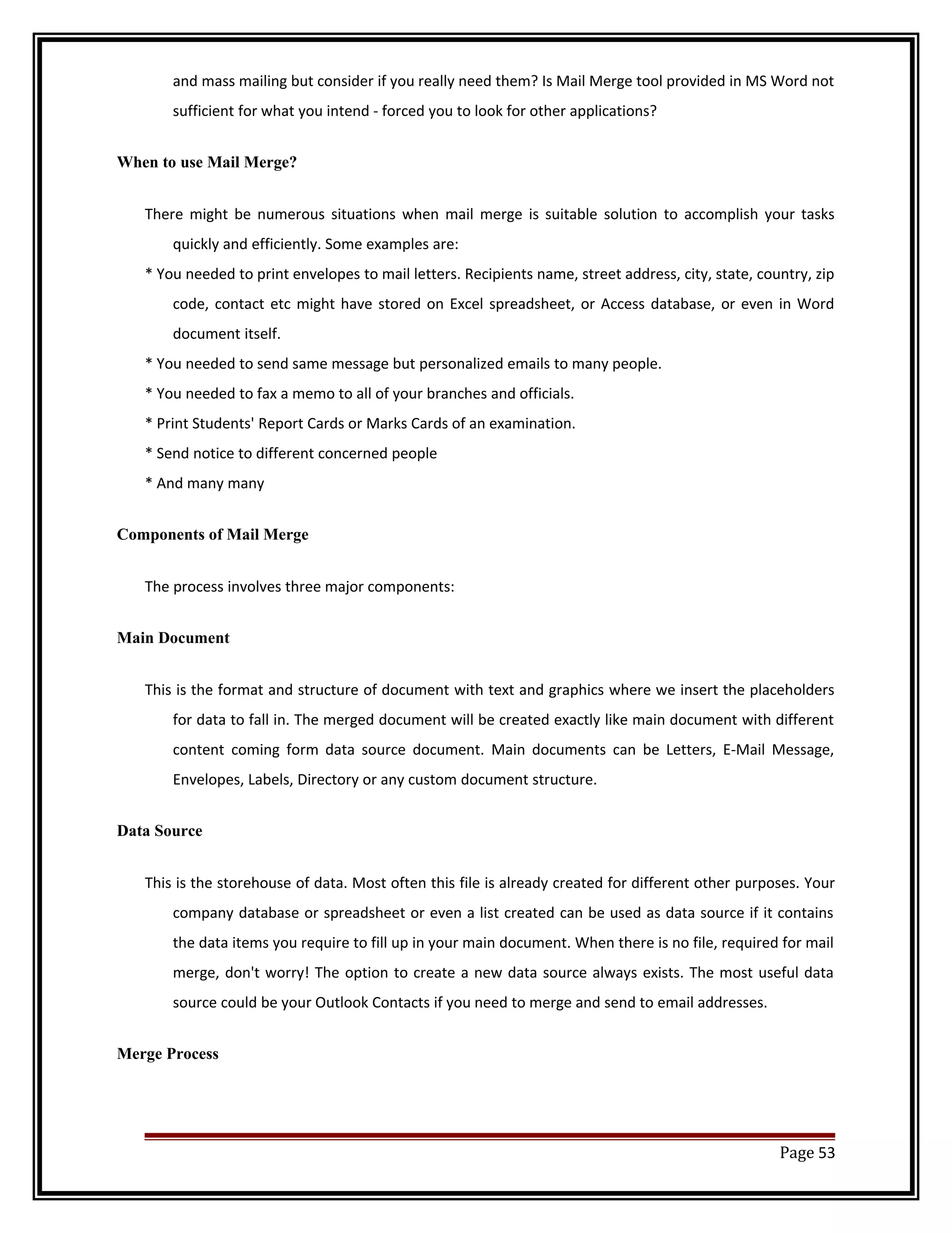 and mass mailing but consider if you really need them? Is Mail Merge tool provided in MS Word not 
sufficient for what you intend - forced you to look for other applications? 
When to use Mail Merge? 
There might be numerous situations when mail merge is suitable solution to accomplish your tasks 
quickly and efficiently. Some examples are: 
* You needed to print envelopes to mail letters. Recipients name, street address, city, state, country, zip 
code, contact etc might have stored on Excel spreadsheet, or Access database, or even in Word 
document itself. 
* You needed to send same message but personalized emails to many people. 
* You needed to fax a memo to all of your branches and officials. 
* Print Students' Report Cards or Marks Cards of an examination. 
* Send notice to different concerned people 
* And many many 
Components of Mail Merge 
The process involves three major components: 
Main Document 
This is the format and structure of document with text and graphics where we insert the placeholders 
for data to fall in. The merged document will be created exactly like main document with different 
content coming form data source document. Main documents can be Letters, E-Mail Message, 
Envelopes, Labels, Directory or any custom document structure. 
Data Source 
This is the storehouse of data. Most often this file is already created for different other purposes. Your 
company database or spreadsheet or even a list created can be used as data source if it contains 
the data items you require to fill up in your main document. When there is no file, required for mail 
merge, don't worry! The option to create a new data source always exists. The most useful data 
source could be your Outlook Contacts if you need to merge and send to email addresses. 
Merge Process 
Page 53 
 