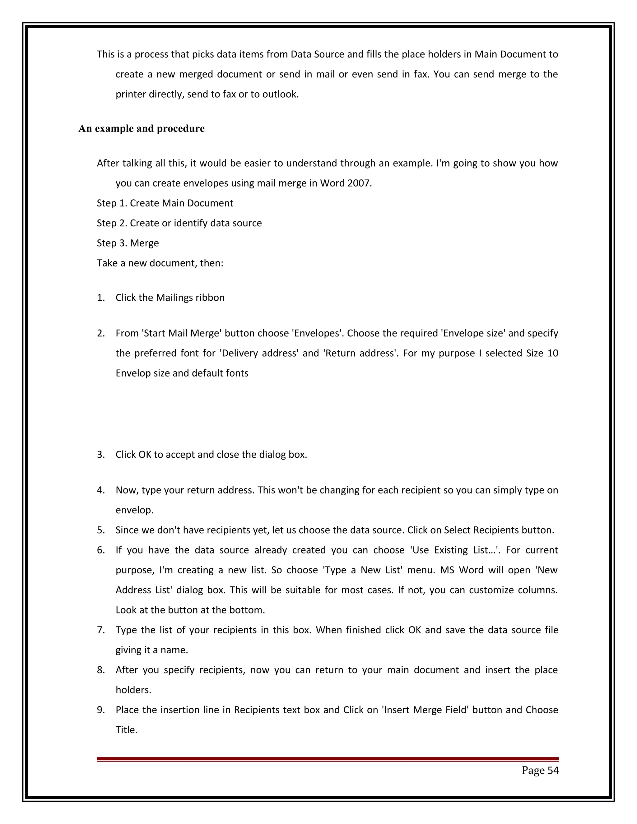 This is a process that picks data items from Data Source and fills the place holders in Main Document to 
create a new merged document or send in mail or even send in fax. You can send merge to the 
printer directly, send to fax or to outlook. 
An example and procedure 
After talking all this, it would be easier to understand through an example. I'm going to show you how 
you can create envelopes using mail merge in Word 2007. 
Step 1. Create Main Document 
Step 2. Create or identify data source 
Step 3. Merge 
Take a new document, then: 
1. Click the Mailings ribbon 
2. From 'Start Mail Merge' button choose 'Envelopes'. Choose the required 'Envelope size' and specify 
the preferred font for 'Delivery address' and 'Return address'. For my purpose I selected Size 10 
Envelop size and default fonts 
3. Click OK to accept and close the dialog box. 
4. Now, type your return address. This won't be changing for each recipient so you can simply type on 
envelop. 
5. Since we don't have recipients yet, let us choose the data source. Click on Select Recipients button. 
6. If you have the data source already created you can choose 'Use Existing List…'. For current 
purpose, I'm creating a new list. So choose 'Type a New List' menu. MS Word will open 'New 
Address List' dialog box. This will be suitable for most cases. If not, you can customize columns. 
Look at the button at the bottom. 
7. Type the list of your recipients in this box. When finished click OK and save the data source file 
giving it a name. 
8. After you specify recipients, now you can return to your main document and insert the place 
holders. 
9. Place the insertion line in Recipients text box and Click on 'Insert Merge Field' button and Choose 
Title. 
Page 54 
 