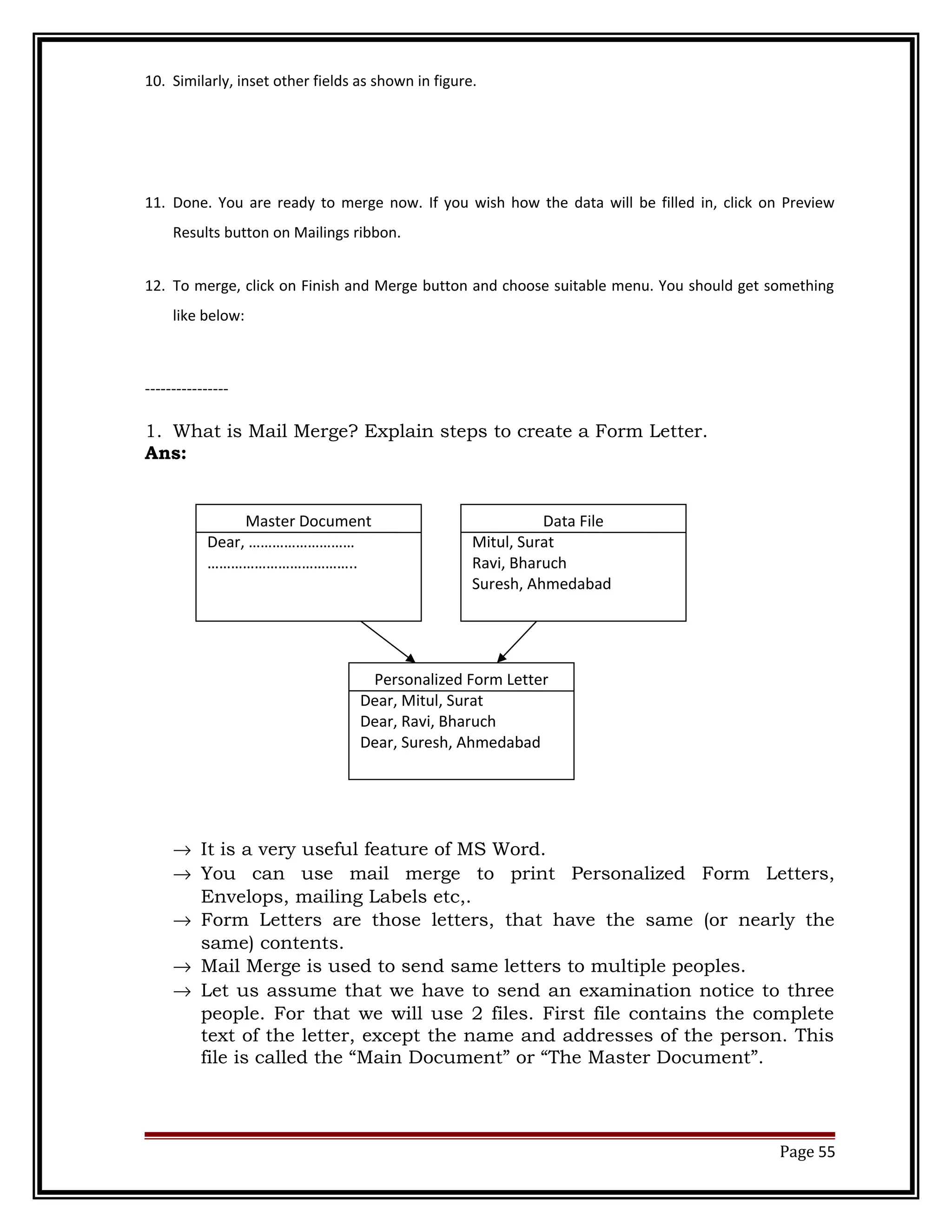 10. Similarly, inset other fields as shown in figure. 
11. Done. You are ready to merge now. If you wish how the data will be filled in, click on Preview 
Results button on Mailings ribbon. 
12. To merge, click on Finish and Merge button and choose suitable menu. You should get something 
like below: 
---------------- 
1. What is Mail Merge? Explain steps to create a Form Letter. 
Ans: 
® It is a very useful feature of MS Word. 
® You can use mail merge to print Personalized Form Letters, 
Envelops, mailing Labels etc,. 
® Form Letters are those letters, that have the same (or nearly the 
same) contents. 
® Mail Merge is used to send same letters to multiple peoples. 
® Let us assume that we have to send an examination notice to three 
people. For that we will use 2 files. First file contains the complete 
text of the letter, except the name and addresses of the person. This 
file is called the “Main Document” or “The Master Document”. 
Page 55 
Master Document 
Dear, ……………………… 
……………………………….. 
Data File 
Mitul, Surat 
Ravi, Bharuch 
Suresh, Ahmedabad 
Personalized Form Letter 
Dear, Mitul, Surat 
Dear, Ravi, Bharuch 
Dear, Suresh, Ahmedabad 
 