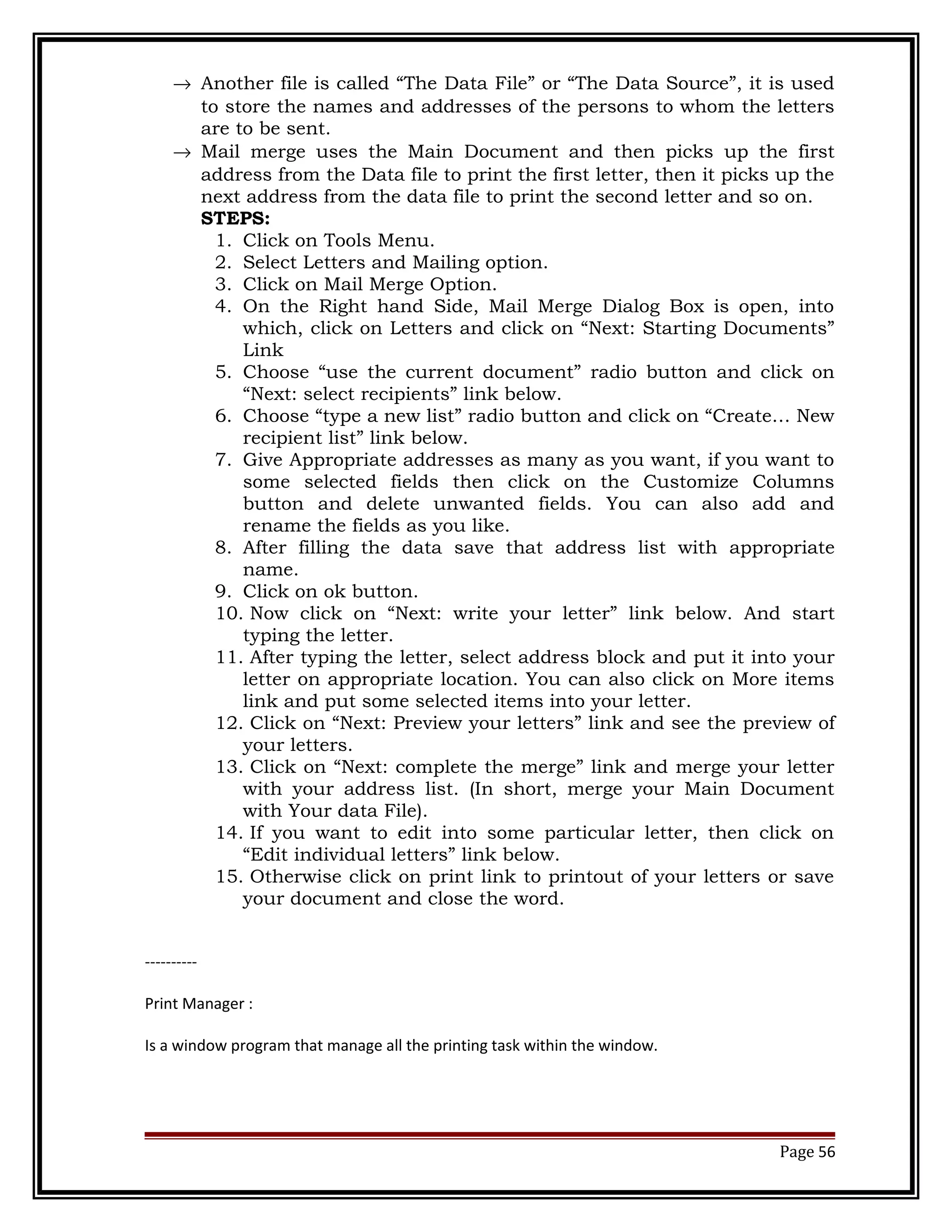 ® Another file is called “The Data File” or “The Data Source”, it is used 
to store the names and addresses of the persons to whom the letters 
are to be sent. 
® Mail merge uses the Main Document and then picks up the first 
address from the Data file to print the first letter, then it picks up the 
next address from the data file to print the second letter and so on. 
STEPS: 
1. Click on Tools Menu. 
2. Select Letters and Mailing option. 
3. Click on Mail Merge Option. 
4. On the Right hand Side, Mail Merge Dialog Box is open, into 
which, click on Letters and click on “Next: Starting Documents” 
Link 
5. Choose “use the current document” radio button and click on 
“Next: select recipients” link below. 
6. Choose “type a new list” radio button and click on “Create… New 
recipient list” link below. 
7. Give Appropriate addresses as many as you want, if you want to 
some selected fields then click on the Customize Columns 
button and delete unwanted fields. You can also add and 
rename the fields as you like. 
8. After filling the data save that address list with appropriate 
name. 
9. Click on ok button. 
10. Now click on “Next: write your letter” link below. And start 
typing the letter. 
11. After typing the letter, select address block and put it into your 
letter on appropriate location. You can also click on More items 
link and put some selected items into your letter. 
12. Click on “Next: Preview your letters” link and see the preview of 
your letters. 
13. Click on “Next: complete the merge” link and merge your letter 
with your address list. (In short, merge your Main Document 
with Your data File). 
14. If you want to edit into some particular letter, then click on 
“Edit individual letters” link below. 
15. Otherwise click on print link to printout of your letters or save 
your document and close the word. 
---------- 
Print Manager : 
Is a window program that manage all the printing task within the window. 
Page 56 
 