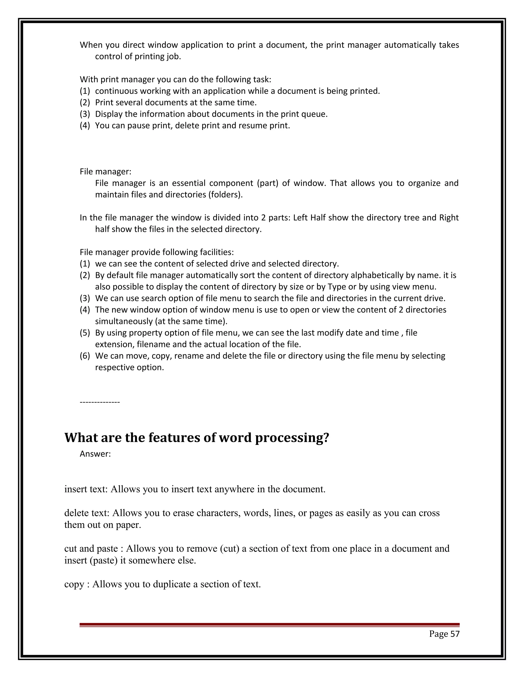 When you direct window application to print a document, the print manager automatically takes 
control of printing job. 
With print manager you can do the following task: 
(1) continuous working with an application while a document is being printed. 
(2) Print several documents at the same time. 
(3) Display the information about documents in the print queue. 
(4) You can pause print, delete print and resume print. 
File manager: 
File manager is an essential component (part) of window. That allows you to organize and 
maintain files and directories (folders). 
In the file manager the window is divided into 2 parts: Left Half show the directory tree and Right 
half show the files in the selected directory. 
File manager provide following facilities: 
(1) we can see the content of selected drive and selected directory. 
(2) By default file manager automatically sort the content of directory alphabetically by name. it is 
also possible to display the content of directory by size or by Type or by using view menu. 
(3) We can use search option of file menu to search the file and directories in the current drive. 
(4) The new window option of window menu is use to open or view the content of 2 directories 
simultaneously (at the same time). 
(5) By using property option of file menu, we can see the last modify date and time , file 
extension, filename and the actual location of the file. 
(6) We can move, copy, rename and delete the file or directory using the file menu by selecting 
respective option. 
-------------- 
What are the features of word processing? 
Answer: 
insert text: Allows you to insert text anywhere in the document. 
delete text: Allows you to erase characters, words, lines, or pages as easily as you can cross 
them out on paper. 
cut and paste : Allows you to remove (cut) a section of text from one place in a document and 
insert (paste) it somewhere else. 
copy : Allows you to duplicate a section of text. 
Page 57 
 