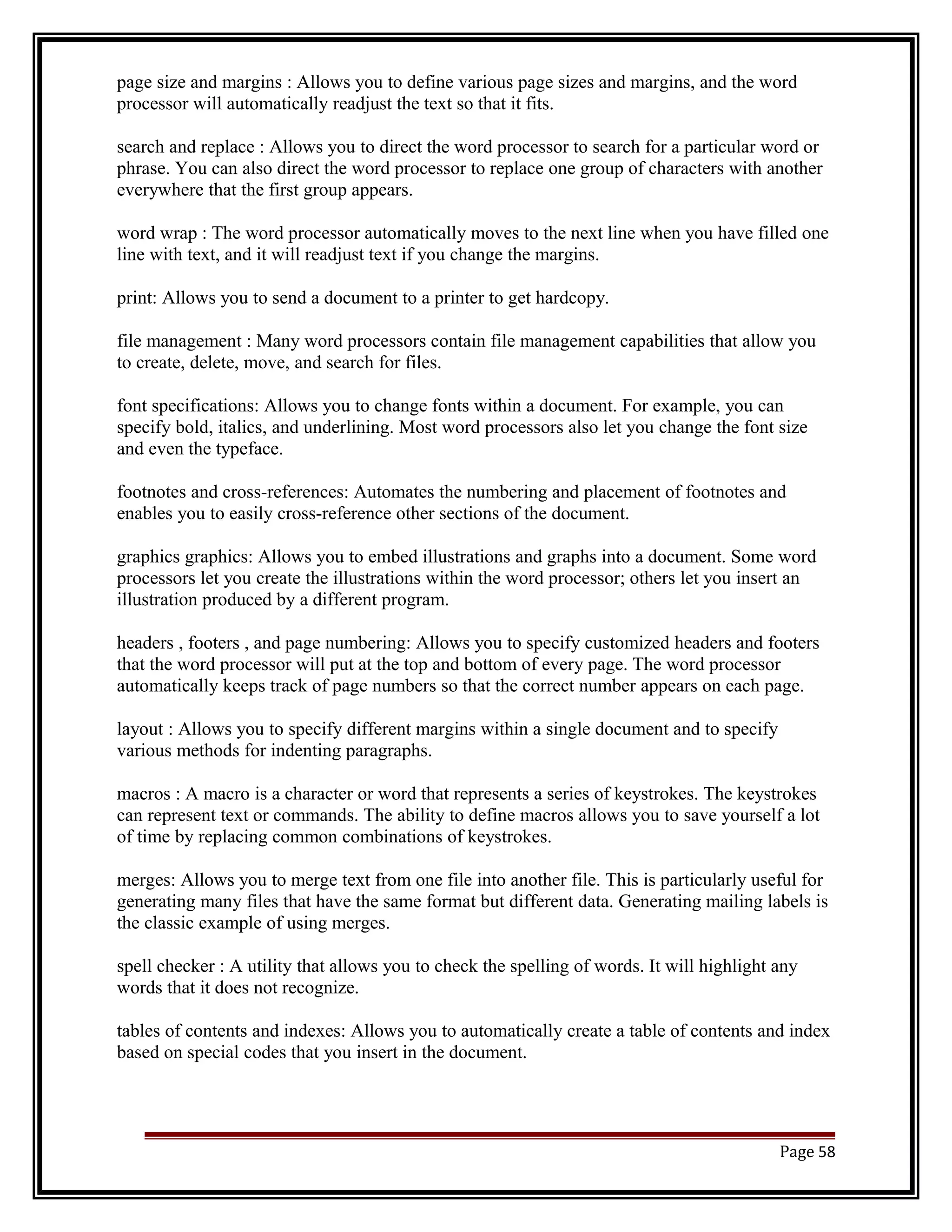 page size and margins : Allows you to define various page sizes and margins, and the word 
processor will automatically readjust the text so that it fits. 
search and replace : Allows you to direct the word processor to search for a particular word or 
phrase. You can also direct the word processor to replace one group of characters with another 
everywhere that the first group appears. 
word wrap : The word processor automatically moves to the next line when you have filled one 
line with text, and it will readjust text if you change the margins. 
print: Allows you to send a document to a printer to get hardcopy. 
file management : Many word processors contain file management capabilities that allow you 
to create, delete, move, and search for files. 
font specifications: Allows you to change fonts within a document. For example, you can 
specify bold, italics, and underlining. Most word processors also let you change the font size 
and even the typeface. 
footnotes and cross-references: Automates the numbering and placement of footnotes and 
enables you to easily cross-reference other sections of the document. 
graphics graphics: Allows you to embed illustrations and graphs into a document. Some word 
processors let you create the illustrations within the word processor; others let you insert an 
illustration produced by a different program. 
headers , footers , and page numbering: Allows you to specify customized headers and footers 
that the word processor will put at the top and bottom of every page. The word processor 
automatically keeps track of page numbers so that the correct number appears on each page. 
layout : Allows you to specify different margins within a single document and to specify 
various methods for indenting paragraphs. 
macros : A macro is a character or word that represents a series of keystrokes. The keystrokes 
can represent text or commands. The ability to define macros allows you to save yourself a lot 
of time by replacing common combinations of keystrokes. 
merges: Allows you to merge text from one file into another file. This is particularly useful for 
generating many files that have the same format but different data. Generating mailing labels is 
the classic example of using merges. 
spell checker : A utility that allows you to check the spelling of words. It will highlight any 
words that it does not recognize. 
tables of contents and indexes: Allows you to automatically create a table of contents and index 
based on special codes that you insert in the document. 
Page 58 
 