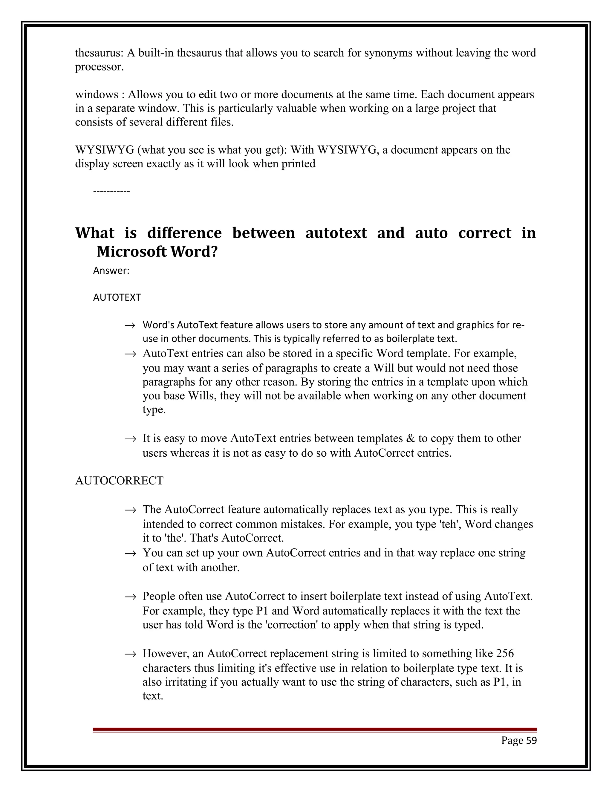thesaurus: A built-in thesaurus that allows you to search for synonyms without leaving the word 
processor. 
windows : Allows you to edit two or more documents at the same time. Each document appears 
in a separate window. This is particularly valuable when working on a large project that 
consists of several different files. 
WYSIWYG (what you see is what you get): With WYSIWYG, a document appears on the 
display screen exactly as it will look when printed 
----------- 
What is difference between autotext and auto correct in 
Microsoft Word? 
Answer: 
AUTOTEXT 
® Word's AutoText feature allows users to store any amount of text and graphics for re-use 
in other documents. This is typically referred to as boilerplate text. 
® AutoText entries can also be stored in a specific Word template. For example, 
you may want a series of paragraphs to create a Will but would not need those 
paragraphs for any other reason. By storing the entries in a template upon which 
you base Wills, they will not be available when working on any other document 
type. 
® It is easy to move AutoText entries between templates & to copy them to other 
users whereas it is not as easy to do so with AutoCorrect entries. 
AUTOCORRECT 
® The AutoCorrect feature automatically replaces text as you type. This is really 
intended to correct common mistakes. For example, you type 'teh', Word changes 
it to 'the'. That's AutoCorrect. 
® You can set up your own AutoCorrect entries and in that way replace one string 
of text with another. 
® People often use AutoCorrect to insert boilerplate text instead of using AutoText. 
For example, they type P1 and Word automatically replaces it with the text the 
user has told Word is the 'correction' to apply when that string is typed. 
® However, an AutoCorrect replacement string is limited to something like 256 
characters thus limiting it's effective use in relation to boilerplate type text. It is 
also irritating if you actually want to use the string of characters, such as P1, in 
text. 
Page 59 
 