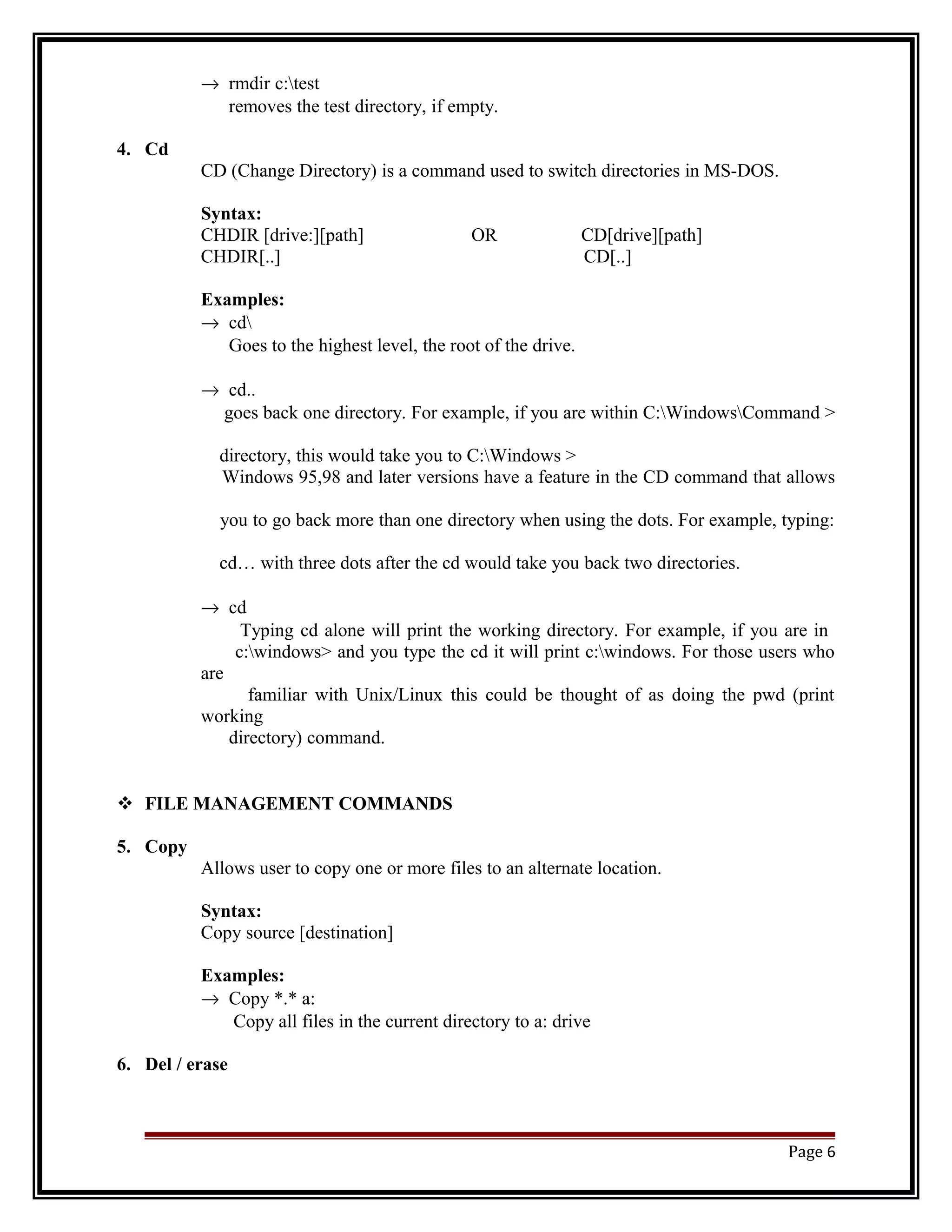 ® rmdir c:test 
removes the test directory, if empty. 
4. Cd 
CD (Change Directory) is a command used to switch directories in MS-DOS. 
Syntax: 
CHDIR [drive:][path] OR CD[drive][path] 
CHDIR[..] CD[..] 
Examples: 
® cd 
Goes to the highest level, the root of the drive. 
® cd.. 
goes back one directory. For example, if you are within C:WindowsCommand > 
directory, this would take you to C:Windows > 
Windows 95,98 and later versions have a feature in the CD command that allows 
you to go back more than one directory when using the dots. For example, typing: 
cd… with three dots after the cd would take you back two directories. 
® cd 
Typing cd alone will print the working directory. For example, if you are in 
c:windows> and you type the cd it will print c:windows. For those users who 
are 
familiar with Unix/Linux this could be thought of as doing the pwd (print 
working 
directory) command. 
 FILE MANAGEMENT COMMANDS 
5. Copy 
Allows user to copy one or more files to an alternate location. 
Syntax: 
Copy source [destination] 
Examples: 
® Copy *.* a: 
Copy all files in the current directory to a: drive 
6. Del / erase 
Page 6 
 