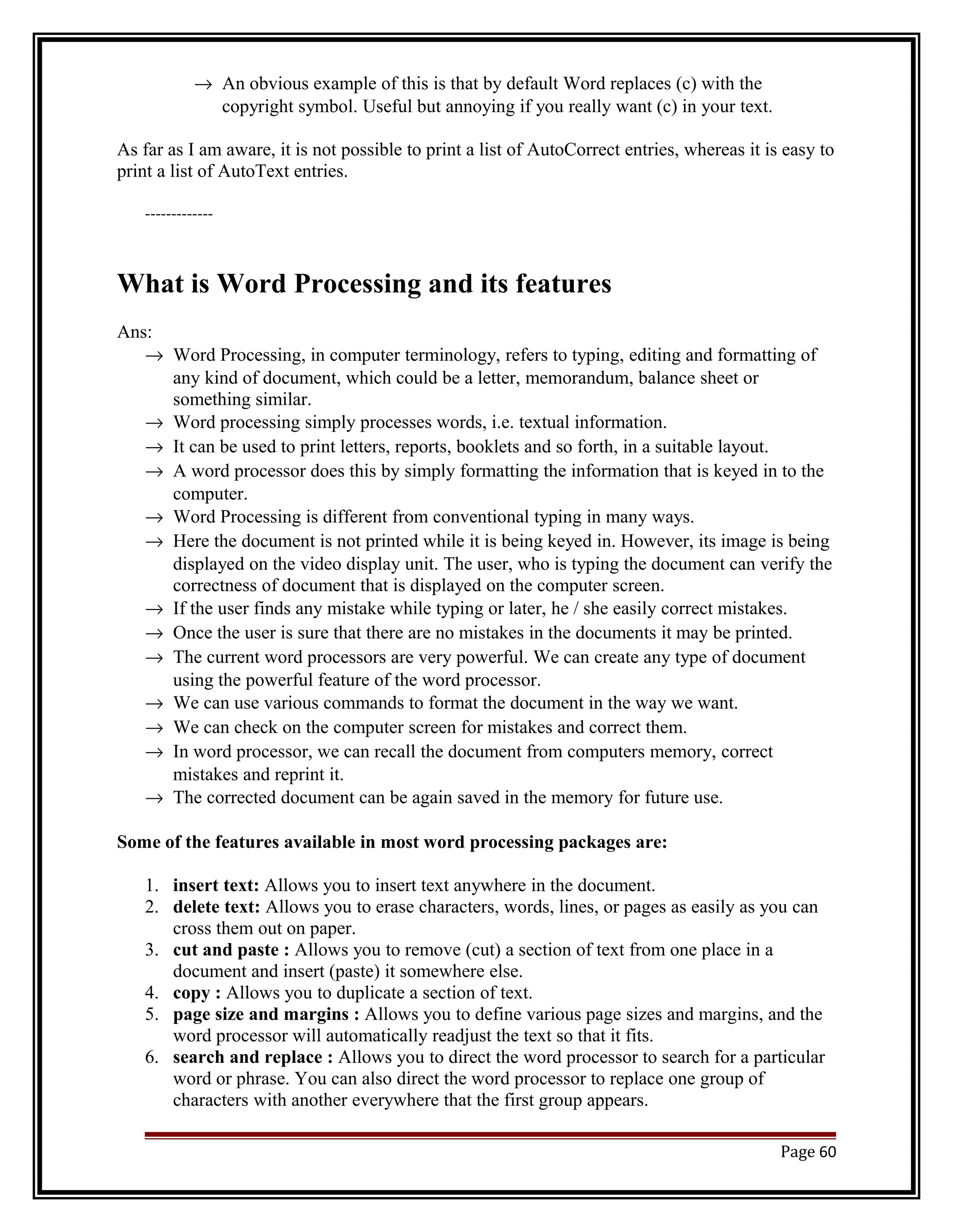 ® An obvious example of this is that by default Word replaces (c) with the 
copyright symbol. Useful but annoying if you really want (c) in your text. 
As far as I am aware, it is not possible to print a list of AutoCorrect entries, whereas it is easy to 
print a list of AutoText entries. 
------------- 
What is Word Processing and its features 
Ans:® 
Word Processing, in computer terminology, refers to typing, editing and formatting of 
any kind of document, which could be a letter, memorandum, balance sheet or 
something similar. 
® Word processing simply processes words, i.e. textual information. 
® It can be used to print letters, reports, booklets and so forth, in a suitable layout. 
® A word processor does this by simply formatting the information that is keyed in to the 
computer. 
® Word Processing is different from conventional typing in many ways. 
® Here the document is not printed while it is being keyed in. However, its image is being 
displayed on the video display unit. The user, who is typing the document can verify the 
correctness of document that is displayed on the computer screen. 
® If the user finds any mistake while typing or later, he / she easily correct mistakes. 
® Once the user is sure that there are no mistakes in the documents it may be printed. 
® The current word processors are very powerful. We can create any type of document 
using the powerful feature of the word processor. 
® We can use various commands to format the document in the way we want. 
® We can check on the computer screen for mistakes and correct them. 
® In word processor, we can recall the document from computers memory, correct 
mistakes and reprint it. 
® The corrected document can be again saved in the memory for future use. 
Some of the features available in most word processing packages are: 
1. insert text: Allows you to insert text anywhere in the document. 
2. delete text: Allows you to erase characters, words, lines, or pages as easily as you can 
cross them out on paper. 
3. cut and paste : Allows you to remove (cut) a section of text from one place in a 
document and insert (paste) it somewhere else. 
4. copy : Allows you to duplicate a section of text. 
5. page size and margins : Allows you to define various page sizes and margins, and the 
word processor will automatically readjust the text so that it fits. 
6. search and replace : Allows you to direct the word processor to search for a particular 
word or phrase. You can also direct the word processor to replace one group of 
characters with another everywhere that the first group appears. 
Page 60 
 