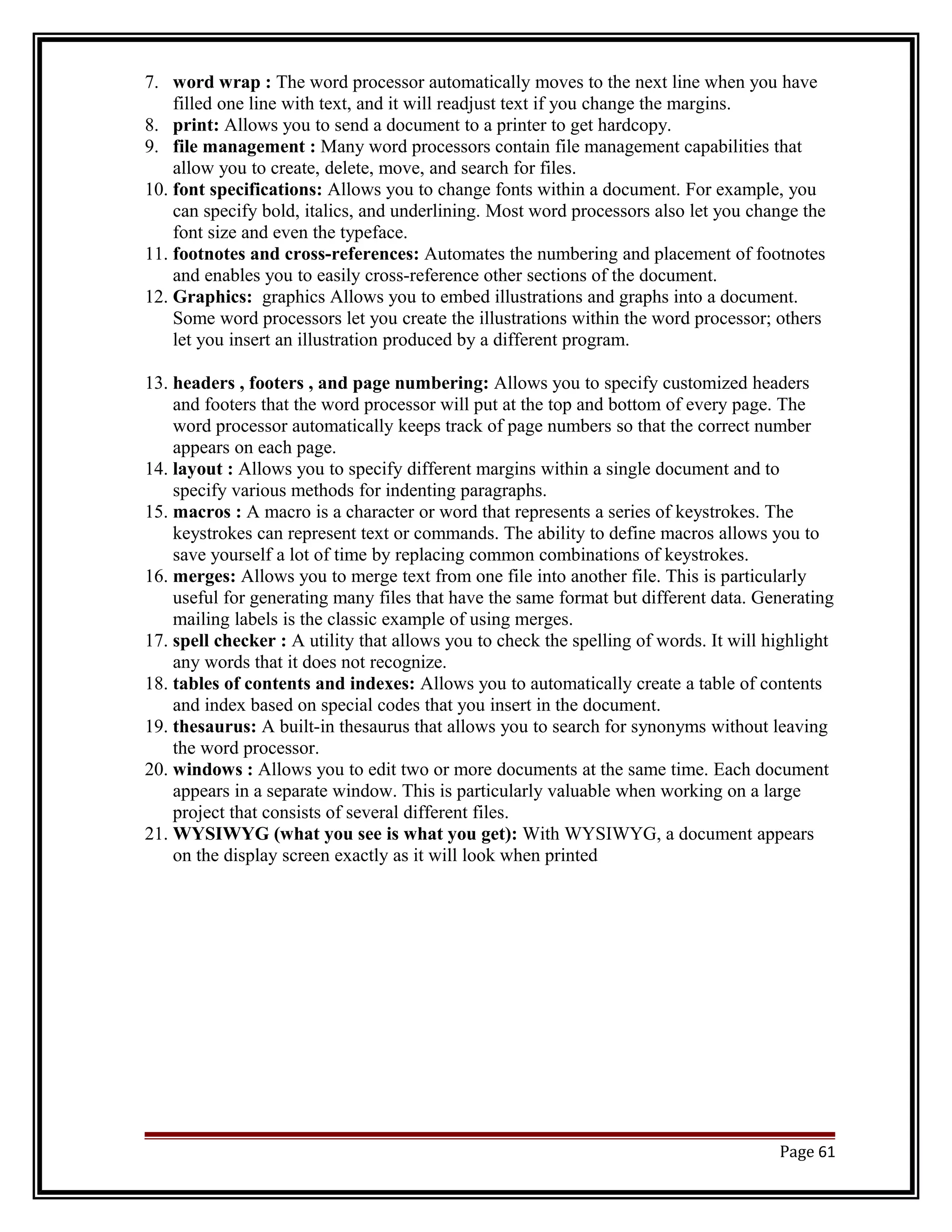 7. word wrap : The word processor automatically moves to the next line when you have 
filled one line with text, and it will readjust text if you change the margins. 
8. print: Allows you to send a document to a printer to get hardcopy. 
9. file management : Many word processors contain file management capabilities that 
allow you to create, delete, move, and search for files. 
10. font specifications: Allows you to change fonts within a document. For example, you 
can specify bold, italics, and underlining. Most word processors also let you change the 
font size and even the typeface. 
11. footnotes and cross-references: Automates the numbering and placement of footnotes 
and enables you to easily cross-reference other sections of the document. 
12. Graphics: graphics Allows you to embed illustrations and graphs into a document. 
Some word processors let you create the illustrations within the word processor; others 
let you insert an illustration produced by a different program. 
13. headers , footers , and page numbering: Allows you to specify customized headers 
and footers that the word processor will put at the top and bottom of every page. The 
word processor automatically keeps track of page numbers so that the correct number 
appears on each page. 
14. layout : Allows you to specify different margins within a single document and to 
specify various methods for indenting paragraphs. 
15. macros : A macro is a character or word that represents a series of keystrokes. The 
keystrokes can represent text or commands. The ability to define macros allows you to 
save yourself a lot of time by replacing common combinations of keystrokes. 
16. merges: Allows you to merge text from one file into another file. This is particularly 
useful for generating many files that have the same format but different data. Generating 
mailing labels is the classic example of using merges. 
17. spell checker : A utility that allows you to check the spelling of words. It will highlight 
any words that it does not recognize. 
18. tables of contents and indexes: Allows you to automatically create a table of contents 
and index based on special codes that you insert in the document. 
19. thesaurus: A built-in thesaurus that allows you to search for synonyms without leaving 
the word processor. 
20. windows : Allows you to edit two or more documents at the same time. Each document 
appears in a separate window. This is particularly valuable when working on a large 
project that consists of several different files. 
21. WYSIWYG (what you see is what you get): With WYSIWYG, a document appears 
on the display screen exactly as it will look when printed 
Page 61 
 