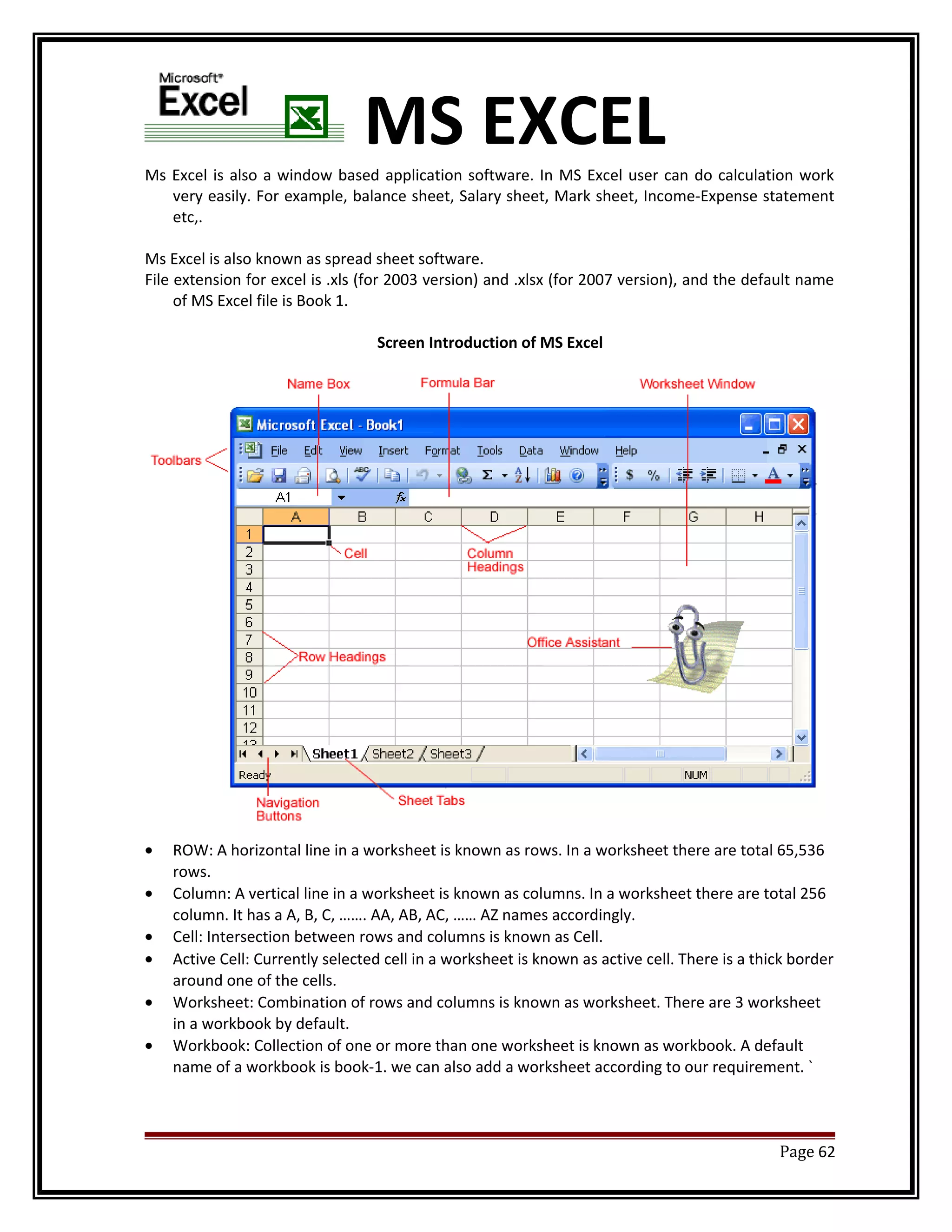 MS EXCEL 
Ms Excel is also a window based application software. In MS Excel user can do calculation work 
very easily. For example, balance sheet, Salary sheet, Mark sheet, Income-Expense statement 
etc,. 
Ms Excel is also known as spread sheet software. 
File extension for excel is .xls (for 2003 version) and .xlsx (for 2007 version), and the default name 
of MS Excel file is Book 1. 
Screen Introduction of MS Excel 
· ROW: A horizontal line in a worksheet is known as rows. In a worksheet there are total 65,536 
rows. 
· Column: A vertical line in a worksheet is known as columns. In a worksheet there are total 256 
column. It has a A, B, C, ……. AA, AB, AC, …… AZ names accordingly. 
· Cell: Intersection between rows and columns is known as Cell. 
· Active Cell: Currently selected cell in a worksheet is known as active cell. There is a thick border 
around one of the cells. 
· Worksheet: Combination of rows and columns is known as worksheet. There are 3 worksheet 
in a workbook by default. 
· Workbook: Collection of one or more than one worksheet is known as workbook. A default 
name of a workbook is book-1. we can also add a worksheet according to our requirement. ` 
Page 62 
 