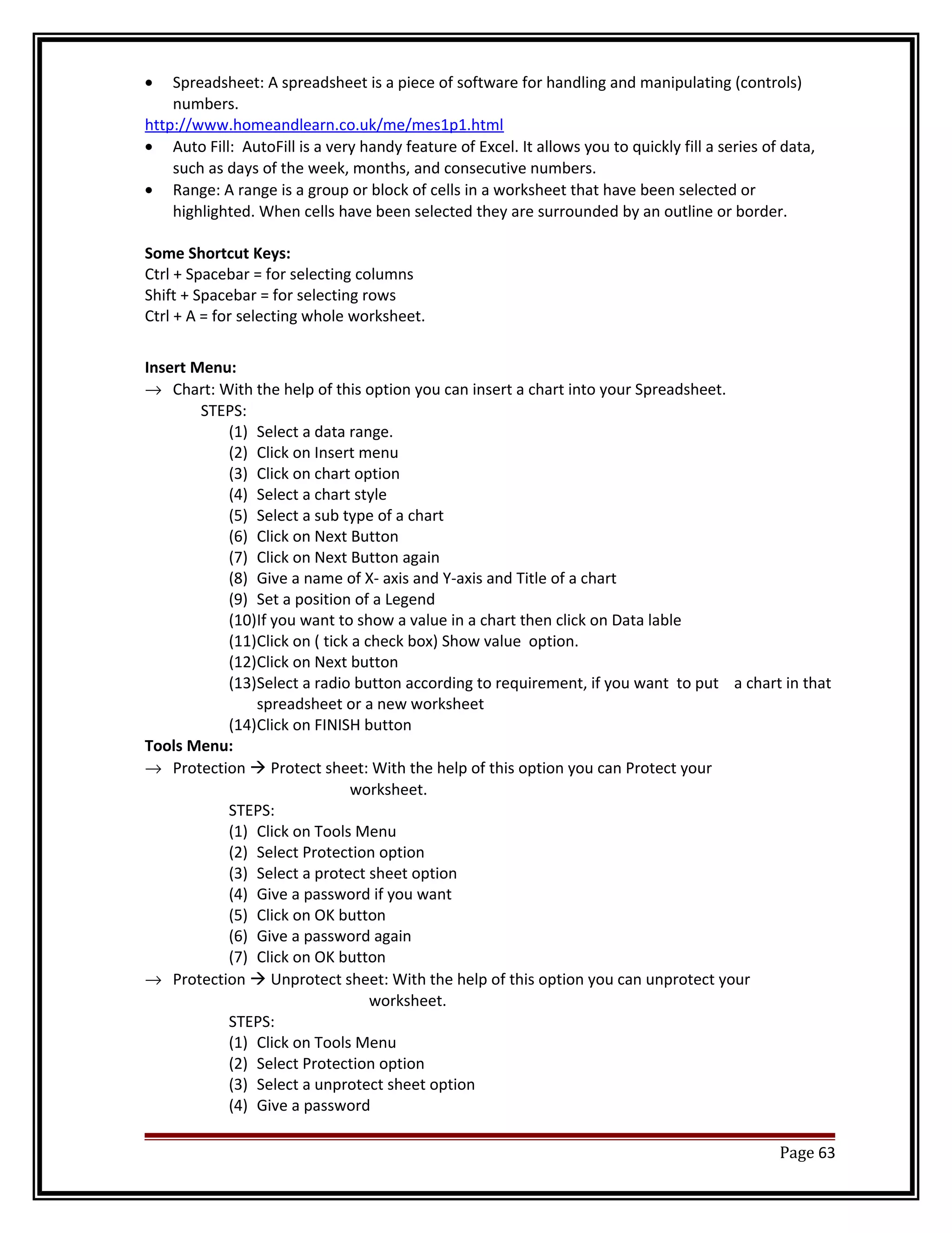· Spreadsheet: A spreadsheet is a piece of software for handling and manipulating (controls) 
numbers. 
http://www.homeandlearn.co.uk/me/mes1p1.html 
· Auto Fill: AutoFill is a very handy feature of Excel. It allows you to quickly fill a series of data, 
such as days of the week, months, and consecutive numbers. 
· Range: A range is a group or block of cells in a worksheet that have been selected or 
highlighted. When cells have been selected they are surrounded by an outline or border. 
Some Shortcut Keys: 
Ctrl + Spacebar = for selecting columns 
Shift + Spacebar = for selecting rows 
Ctrl + A = for selecting whole worksheet. 
Insert Menu: 
® Chart: With the help of this option you can insert a chart into your Spreadsheet. 
STEPS: 
(1) Select a data range. 
(2) Click on Insert menu 
(3) Click on chart option 
(4) Select a chart style 
(5) Select a sub type of a chart 
(6) Click on Next Button 
(7) Click on Next Button again 
(8) Give a name of X- axis and Y-axis and Title of a chart 
(9) Set a position of a Legend 
(10)If you want to show a value in a chart then click on Data lable 
(11)Click on ( tick a check box) Show value option. 
(12)Click on Next button 
(13)Select a radio button according to requirement, if you want to put a chart in that 
spreadsheet or a new worksheet 
(14)Click on FINISH button 
Tools Menu: 
® Protection  Protect sheet: With the help of this option you can Protect your 
worksheet. 
STEPS: 
(1) Click on Tools Menu 
(2) Select Protection option 
(3) Select a protect sheet option 
(4) Give a password if you want 
(5) Click on OK button 
(6) Give a password again 
(7) Click on OK button 
® Protection  Unprotect sheet: With the help of this option you can unprotect your 
worksheet. 
STEPS: 
(1) Click on Tools Menu 
(2) Select Protection option 
(3) Select a unprotect sheet option 
(4) Give a password 
Page 63 
 