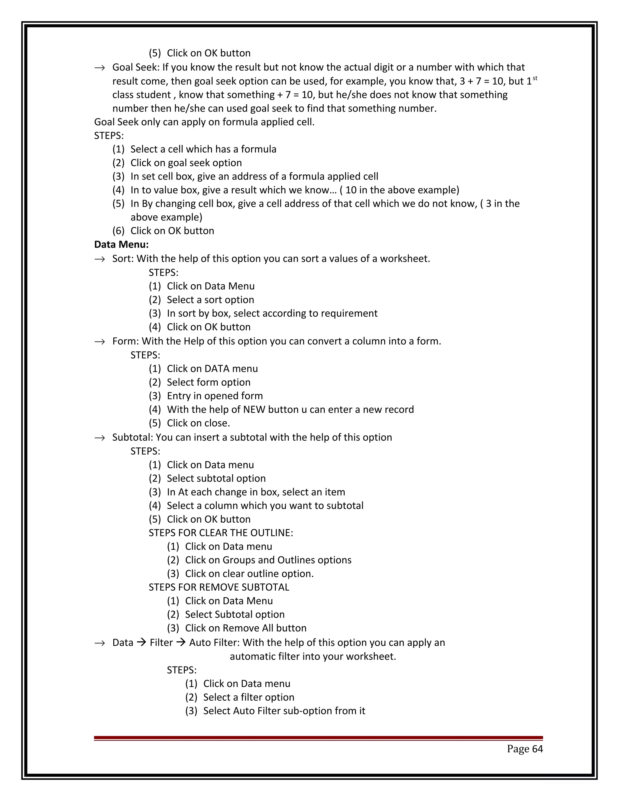 (5) Click on OK button 
® Goal Seek: If you know the result but not know the actual digit or a number with which that 
result come, then goal seek option can be used, for example, you know that, 3 + 7 = 10, but 1st 
class student , know that something + 7 = 10, but he/she does not know that something 
number then he/she can used goal seek to find that something number. 
Goal Seek only can apply on formula applied cell. 
STEPS: 
(1) Select a cell which has a formula 
(2) Click on goal seek option 
(3) In set cell box, give an address of a formula applied cell 
(4) In to value box, give a result which we know… ( 10 in the above example) 
(5) In By changing cell box, give a cell address of that cell which we do not know, ( 3 in the 
above example) 
(6) Click on OK button 
Data Menu: 
® Sort: With the help of this option you can sort a values of a worksheet. 
STEPS: 
(1) Click on Data Menu 
(2) Select a sort option 
(3) In sort by box, select according to requirement 
(4) Click on OK button 
® Form: With the Help of this option you can convert a column into a form. 
STEPS: 
(1) Click on DATA menu 
(2) Select form option 
(3) Entry in opened form 
(4) With the help of NEW button u can enter a new record 
(5) Click on close. 
® Subtotal: You can insert a subtotal with the help of this option 
STEPS: 
(1) Click on Data menu 
(2) Select subtotal option 
(3) In At each change in box, select an item 
(4) Select a column which you want to subtotal 
(5) Click on OK button 
STEPS FOR CLEAR THE OUTLINE: 
(1) Click on Data menu 
(2) Click on Groups and Outlines options 
(3) Click on clear outline option. 
STEPS FOR REMOVE SUBTOTAL 
(1) Click on Data Menu 
(2) Select Subtotal option 
(3) Click on Remove All button 
® Data  Filter  Auto Filter: With the help of this option you can apply an 
automatic filter into your worksheet. 
STEPS: 
(1) Click on Data menu 
(2) Select a filter option 
(3) Select Auto Filter sub-option from it 
Page 64 
 