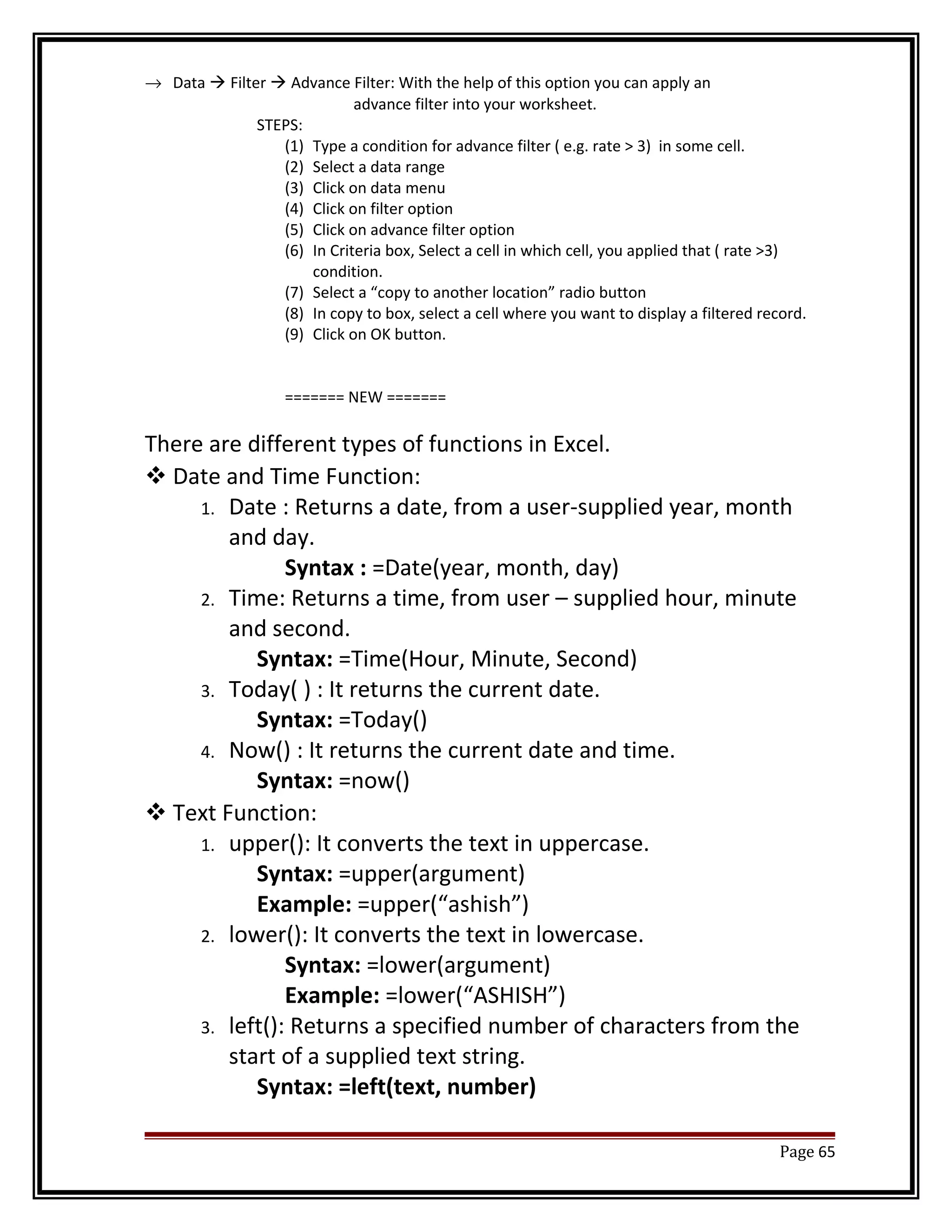 ® Data  Filter  Advance Filter: With the help of this option you can apply an 
advance filter into your worksheet. 
STEPS: 
(1) Type a condition for advance filter ( e.g. rate > 3) in some cell. 
(2) Select a data range 
(3) Click on data menu 
(4) Click on filter option 
(5) Click on advance filter option 
(6) In Criteria box, Select a cell in which cell, you applied that ( rate >3) 
condition. 
(7) Select a “copy to another location” radio button 
(8) In copy to box, select a cell where you want to display a filtered record. 
(9) Click on OK button. 
======= NEW ======= 
There are different types of functions in Excel. 
Date and Time Function: 
1. Date : Returns a date, from a user-supplied year, month 
and day. 
Syntax : =Date(year, month, day) 
2. Time: Returns a time, from user – supplied hour, minute 
and second. 
Syntax: =Time(Hour, Minute, Second) 
3. Today( ) : It returns the current date. 
Syntax: =Today() 
4. Now() : It returns the current date and time. 
Syntax: =now() 
Text Function: 
1. upper(): It converts the text in uppercase. 
Syntax: =upper(argument) 
Example: =upper(“ashish”) 
2. lower(): It converts the text in lowercase. 
Syntax: =lower(argument) 
Example: =lower(“ASHISH”) 
3. left(): Returns a specified number of characters from the 
start of a supplied text string. 
Syntax: =left(text, number) 
Page 65 
 
