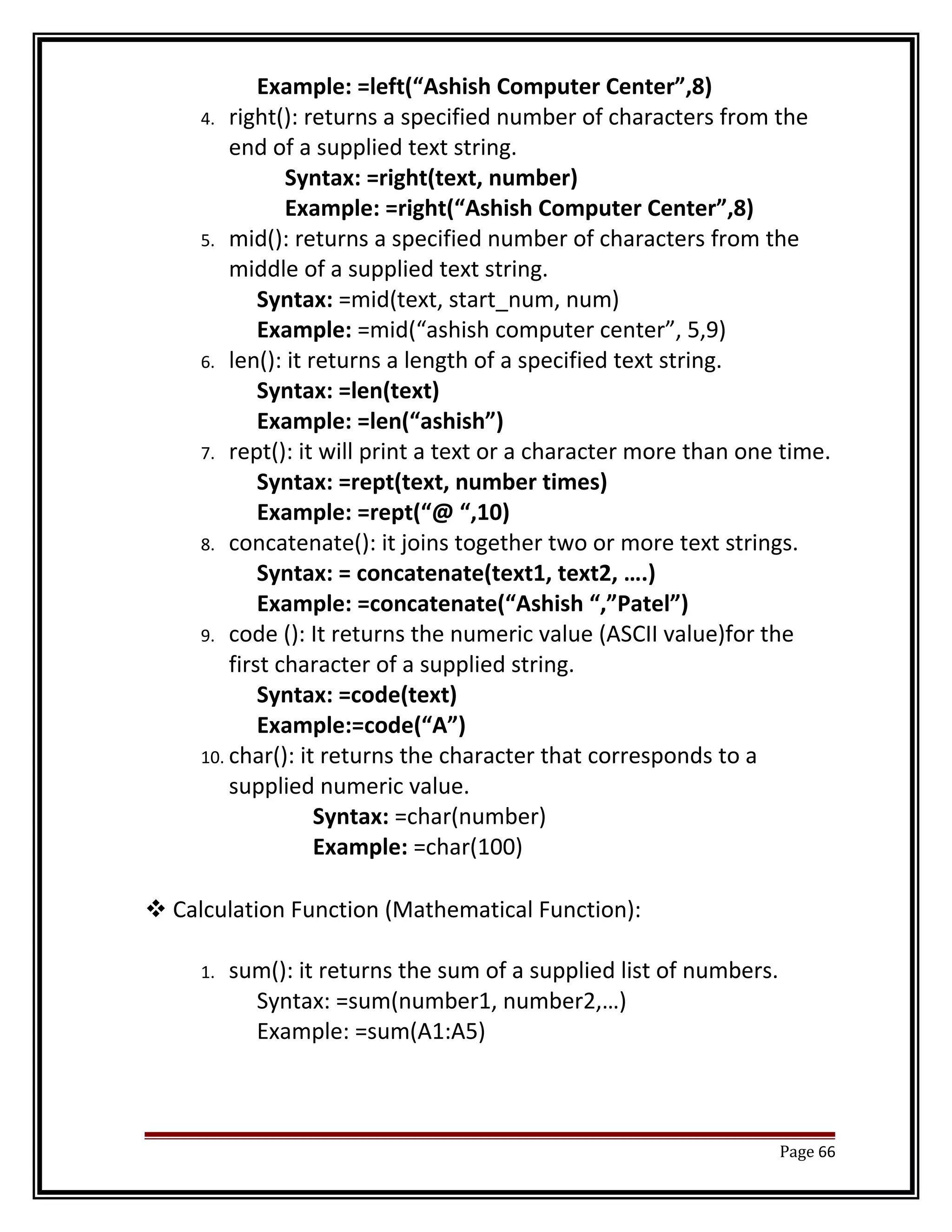 Example: =left(“Ashish Computer Center”,8) 
4. right(): returns a specified number of characters from the 
end of a supplied text string. 
Syntax: =right(text, number) 
Example: =right(“Ashish Computer Center”,8) 
5. mid(): returns a specified number of characters from the 
middle of a supplied text string. 
Syntax: =mid(text, start_num, num) 
Example: =mid(“ashish computer center”, 5,9) 
6. len(): it returns a length of a specified text string. 
Syntax: =len(text) 
Example: =len(“ashish”) 
7. rept(): it will print a text or a character more than one time. 
Syntax: =rept(text, number times) 
Example: =rept(“@ “,10) 
8. concatenate(): it joins together two or more text strings. 
Syntax: = concatenate(text1, text2, ….) 
Example: =concatenate(“Ashish “,”Patel”) 
9. code (): It returns the numeric value (ASCII value)for the 
first character of a supplied string. 
Syntax: =code(text) 
Example:=code(“A”) 
10. char(): it returns the character that corresponds to a 
supplied numeric value. 
Syntax: =char(number) 
Example: =char(100) 
Calculation Function (Mathematical Function): 
1. sum(): it returns the sum of a supplied list of numbers. 
Syntax: =sum(number1, number2,…) 
Example: =sum(A1:A5) 
Page 66 
 