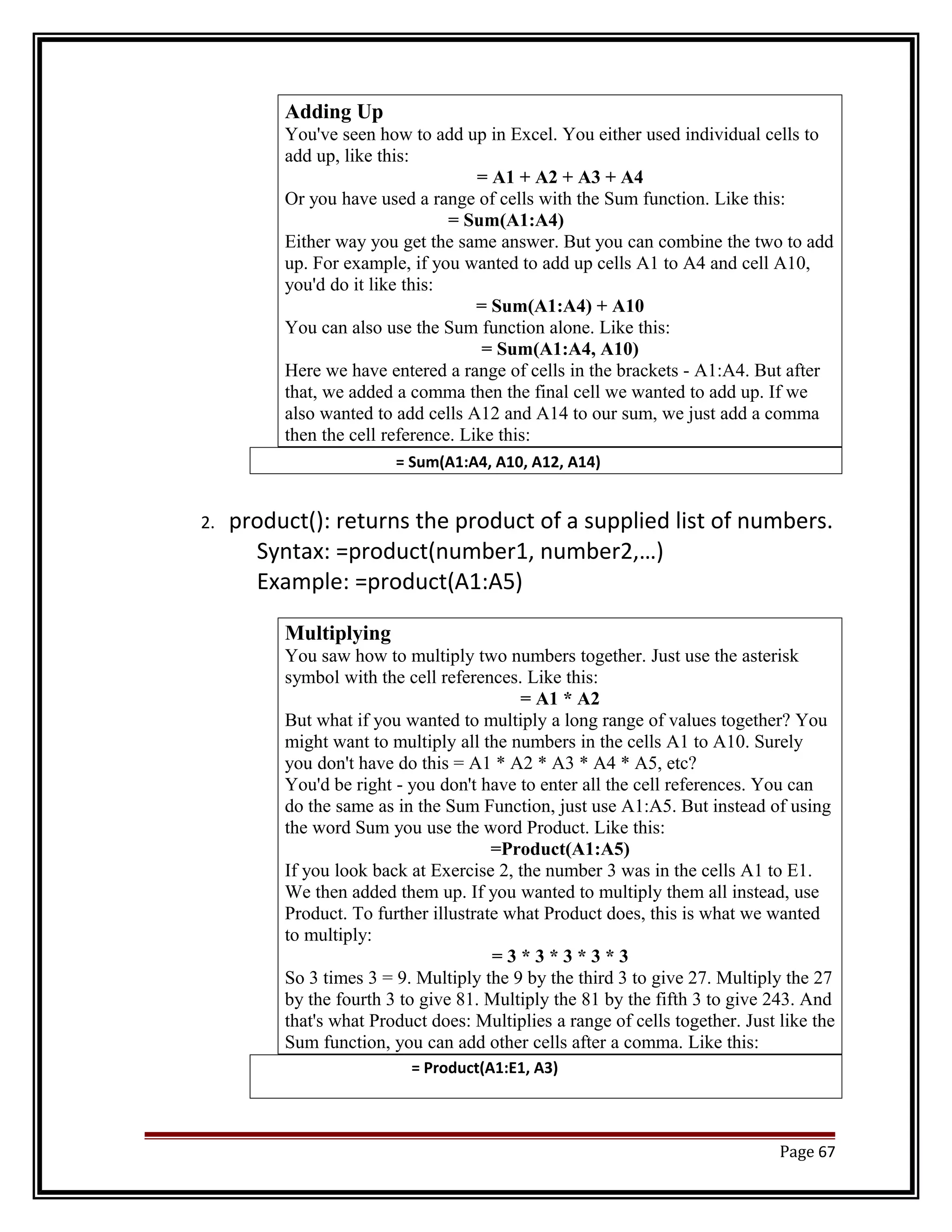 Adding Up 
You've seen how to add up in Excel. You either used individual cells to 
add up, like this: 
= A1 + A2 + A3 + A4 
Or you have used a range of cells with the Sum function. Like this: 
= Sum(A1:A4) 
Either way you get the same answer. But you can combine the two to add 
up. For example, if you wanted to add up cells A1 to A4 and cell A10, 
you'd do it like this: 
= Sum(A1:A4) + A10 
You can also use the Sum function alone. Like this: 
= Sum(A1:A4, A10) 
Here we have entered a range of cells in the brackets - A1:A4. But after 
that, we added a comma then the final cell we wanted to add up. If we 
also wanted to add cells A12 and A14 to our sum, we just add a comma 
then the cell reference. Like this: 
= Sum(A1:A4, A10, A12, A14) 
2. product(): returns the product of a supplied list of numbers. 
Syntax: =product(number1, number2,…) 
Example: =product(A1:A5) 
Multiplying 
You saw how to multiply two numbers together. Just use the asterisk 
symbol with the cell references. Like this: 
= A1 * A2 
But what if you wanted to multiply a long range of values together? You 
might want to multiply all the numbers in the cells A1 to A10. Surely 
you don't have do this = A1 * A2 * A3 * A4 * A5, etc? 
You'd be right - you don't have to enter all the cell references. You can 
do the same as in the Sum Function, just use A1:A5. But instead of using 
the word Sum you use the word Product. Like this: 
=Product(A1:A5) 
If you look back at Exercise 2, the number 3 was in the cells A1 to E1. 
We then added them up. If you wanted to multiply them all instead, use 
Product. To further illustrate what Product does, this is what we wanted 
to multiply: 
= 3 * 3 * 3 * 3 * 3 
So 3 times 3 = 9. Multiply the 9 by the third 3 to give 27. Multiply the 27 
by the fourth 3 to give 81. Multiply the 81 by the fifth 3 to give 243. And 
that's what Product does: Multiplies a range of cells together. Just like the 
Sum function, you can add other cells after a comma. Like this: 
= Product(A1:E1, A3) 
Page 67 
 