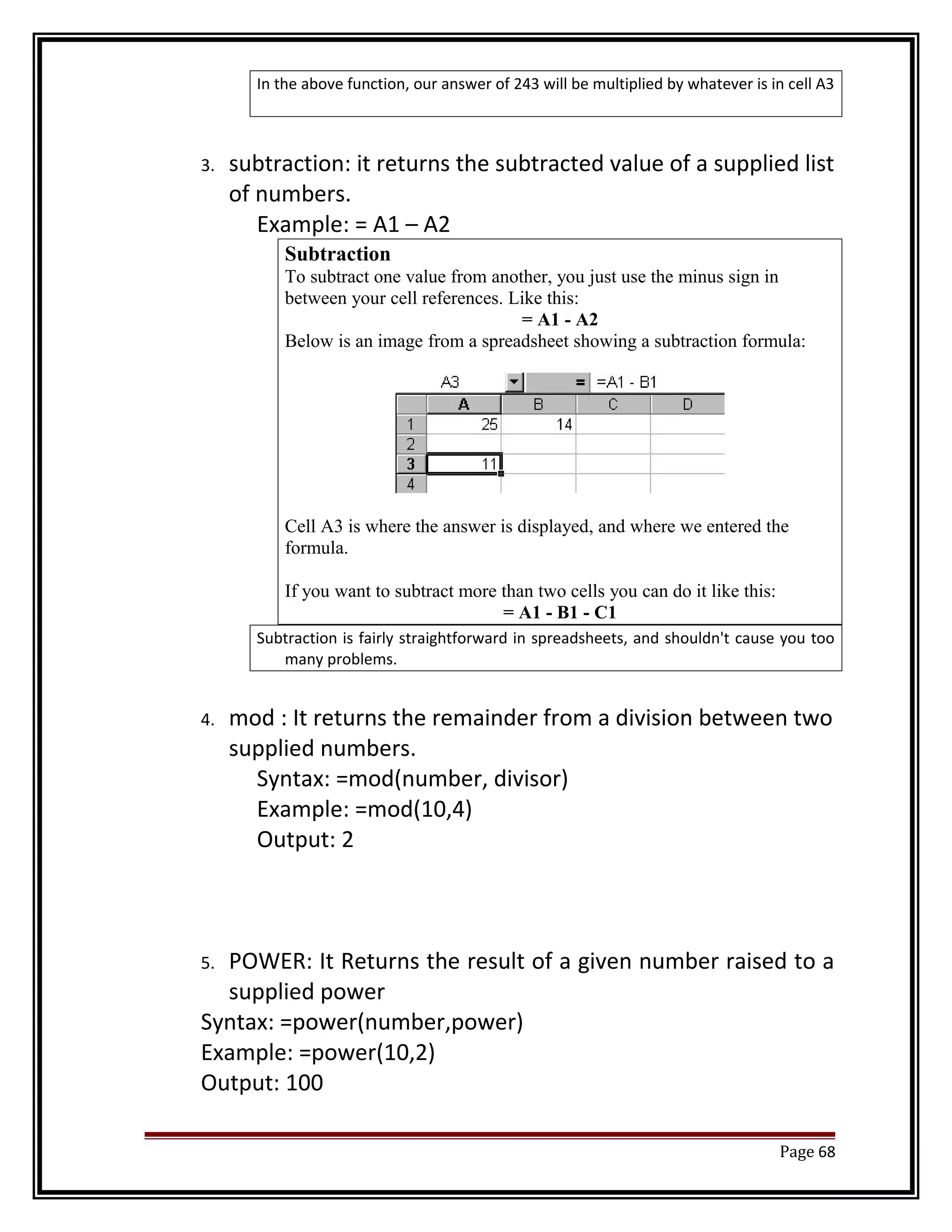 In the above function, our answer of 243 will be multiplied by whatever is in cell A3 
3. subtraction: it returns the subtracted value of a supplied list 
of numbers. 
Example: = A1 – A2 
Subtraction 
To subtract one value from another, you just use the minus sign in 
between your cell references. Like this: 
= A1 - A2 
Below is an image from a spreadsheet showing a subtraction formula: 
Cell A3 is where the answer is displayed, and where we entered the 
formula. 
If you want to subtract more than two cells you can do it like this: 
= A1 - B1 - C1 
Subtraction is fairly straightforward in spreadsheets, and shouldn't cause you too 
many problems. 
4. mod : It returns the remainder from a division between two 
supplied numbers. 
Syntax: =mod(number, divisor) 
Example: =mod(10,4) 
Output: 2 
5. POWER: It Returns the result of a given number raised to a 
supplied power 
Syntax: =power(number,power) 
Example: =power(10,2) 
Output: 100 
Page 68 
 