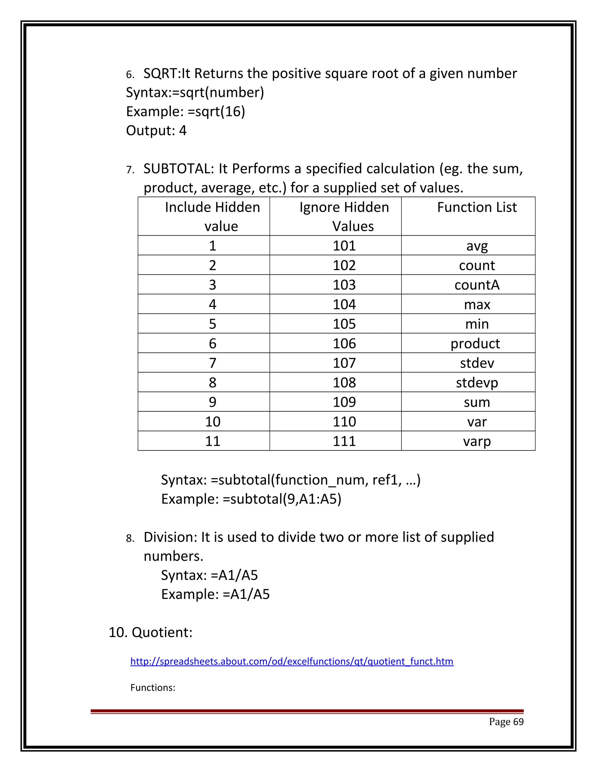 6. SQRT:It Returns the positive square root of a given number 
Syntax:=sqrt(number) 
Example: =sqrt(16) 
Output: 4 
7. SUBTOTAL: It Performs a specified calculation (eg. the sum, 
product, average, etc.) for a supplied set of values. 
Include Hidden 
value 
Ignore Hidden 
Values 
Function List 
1 101 avg 
2 102 count 
3 103 countA 
4 104 max 
5 105 min 
6 106 product 
7 107 stdev 
8 108 stdevp 
9 109 sum 
10 110 var 
11 111 varp 
Syntax: =subtotal(function_num, ref1, …) 
Example: =subtotal(9,A1:A5) 
8. Division: It is used to divide two or more list of supplied 
numbers. 
Syntax: =A1/A5 
Example: =A1/A5 
10. Quotient: 
http://spreadsheets.about.com/od/excelfunctions/qt/quotient_funct.htm 
Functions: 
Page 69 
 