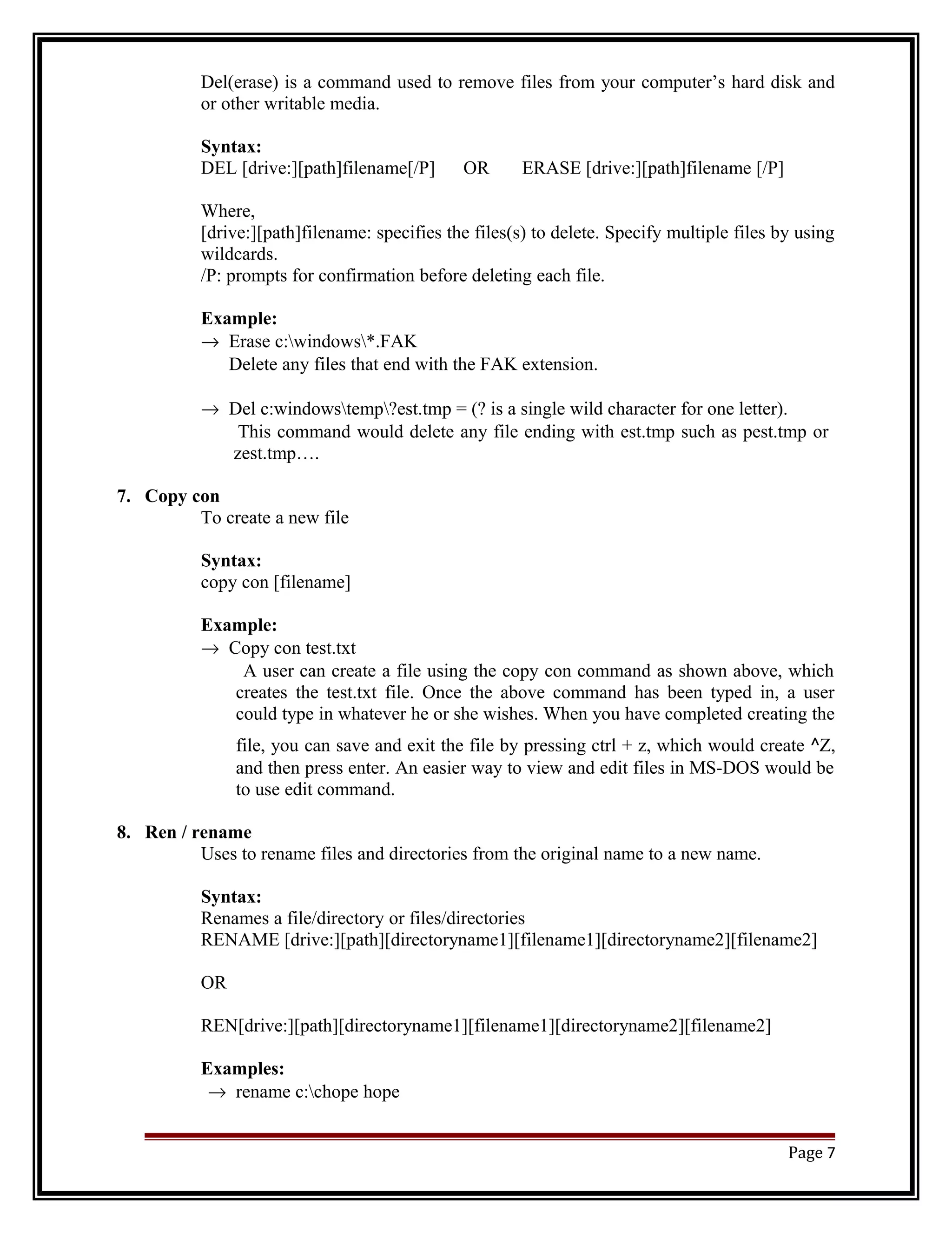 Del(erase) is a command used to remove files from your computer’s hard disk and 
or other writable media. 
Syntax: 
DEL [drive:][path]filename[/P] OR ERASE [drive:][path]filename [/P] 
Where, 
[drive:][path]filename: specifies the files(s) to delete. Specify multiple files by using 
wildcards. 
/P: prompts for confirmation before deleting each file. 
Example: 
® Erase c:windows*.FAK 
Delete any files that end with the FAK extension. 
® Del c:windowstemp?est.tmp = (? is a single wild character for one letter). 
This command would delete any file ending with est.tmp such as pest.tmp or 
zest.tmp…. 
7. Copy con 
To create a new file 
Syntax: 
copy con [filename] 
Example: 
® Copy con test.txt 
A user can create a file using the copy con command as shown above, which 
creates the test.txt file. Once the above command has been typed in, a user 
could type in whatever he or she wishes. When you have completed creating the 
file, you can save and exit the file by pressing ctrl + z, which would create ^Z, 
and then press enter. An easier way to view and edit files in MS-DOS would be 
to use edit command. 
8. Ren / rename 
Uses to rename files and directories from the original name to a new name. 
Syntax: 
Renames a file/directory or files/directories 
RENAME [drive:][path][directoryname1][filename1][directoryname2][filename2] 
OR 
REN[drive:][path][directoryname1][filename1][directoryname2][filename2] 
Examples: 
® rename c:chope hope 
Page 7 
 
