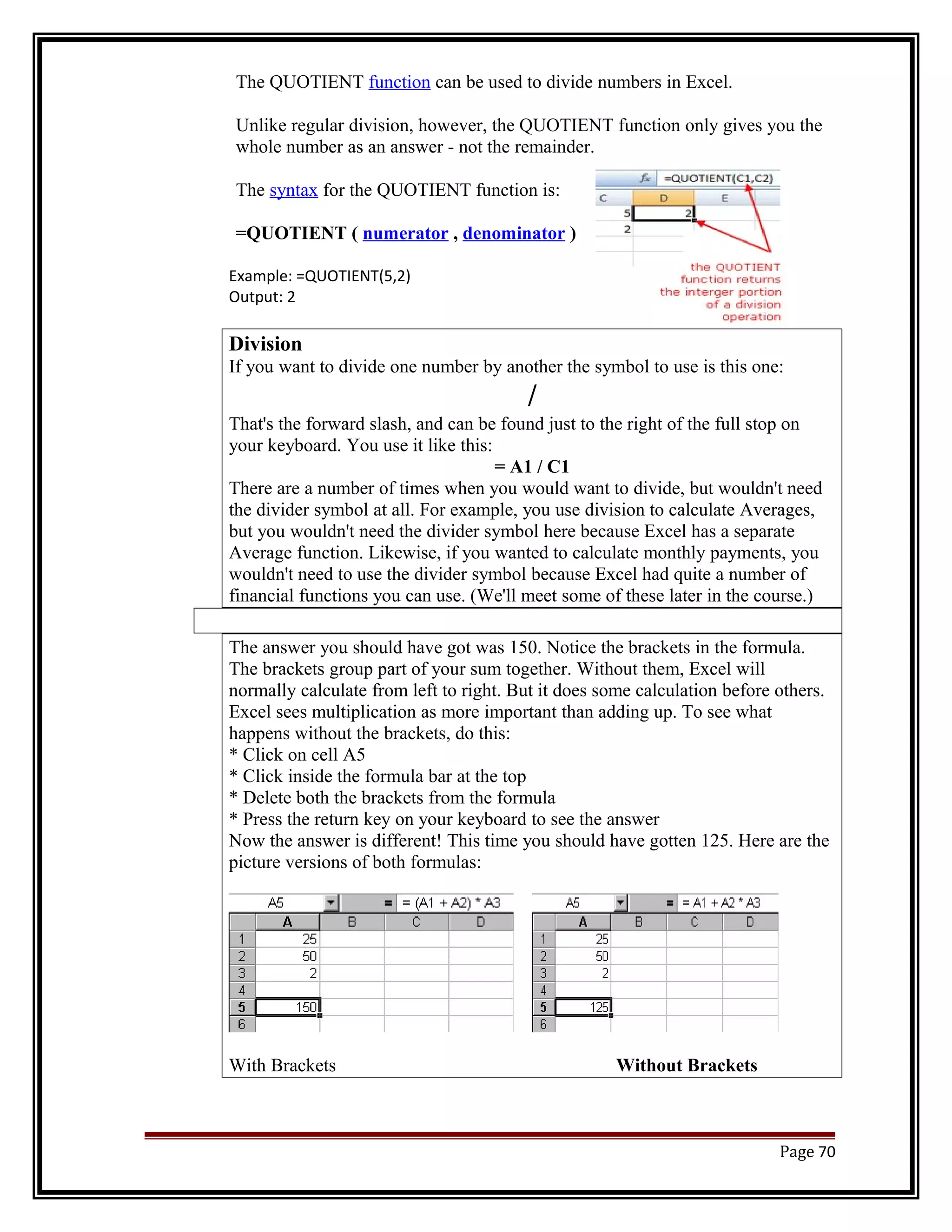 The QUOTIENT function can be used to divide numbers in Excel. 
Unlike regular division, however, the QUOTIENT function only gives you the 
whole number as an answer - not the remainder. 
The syntax for the QUOTIENT function is: 
=QUOTIENT ( numerator , denominator ) 
Example: =QUOTIENT(5,2) 
Output: 2 
Division 
If you want to divide one number by another the symbol to use is this one: 
/ 
That's the forward slash, and can be found just to the right of the full stop on 
your keyboard. You use it like this: 
= A1 / C1 
There are a number of times when you would want to divide, but wouldn't need 
the divider symbol at all. For example, you use division to calculate Averages, 
but you wouldn't need the divider symbol here because Excel has a separate 
Average function. Likewise, if you wanted to calculate monthly payments, you 
wouldn't need to use the divider symbol because Excel had quite a number of 
financial functions you can use. (We'll meet some of these later in the course.) 
The answer you should have got was 150. Notice the brackets in the formula. 
The brackets group part of your sum together. Without them, Excel will 
normally calculate from left to right. But it does some calculation before others. 
Excel sees multiplication as more important than adding up. To see what 
happens without the brackets, do this: 
* Click on cell A5 
* Click inside the formula bar at the top 
* Delete both the brackets from the formula 
* Press the return key on your keyboard to see the answer 
Now the answer is different! This time you should have gotten 125. Here are the 
picture versions of both formulas: 
With Brackets Without Brackets 
Page 70 
 
