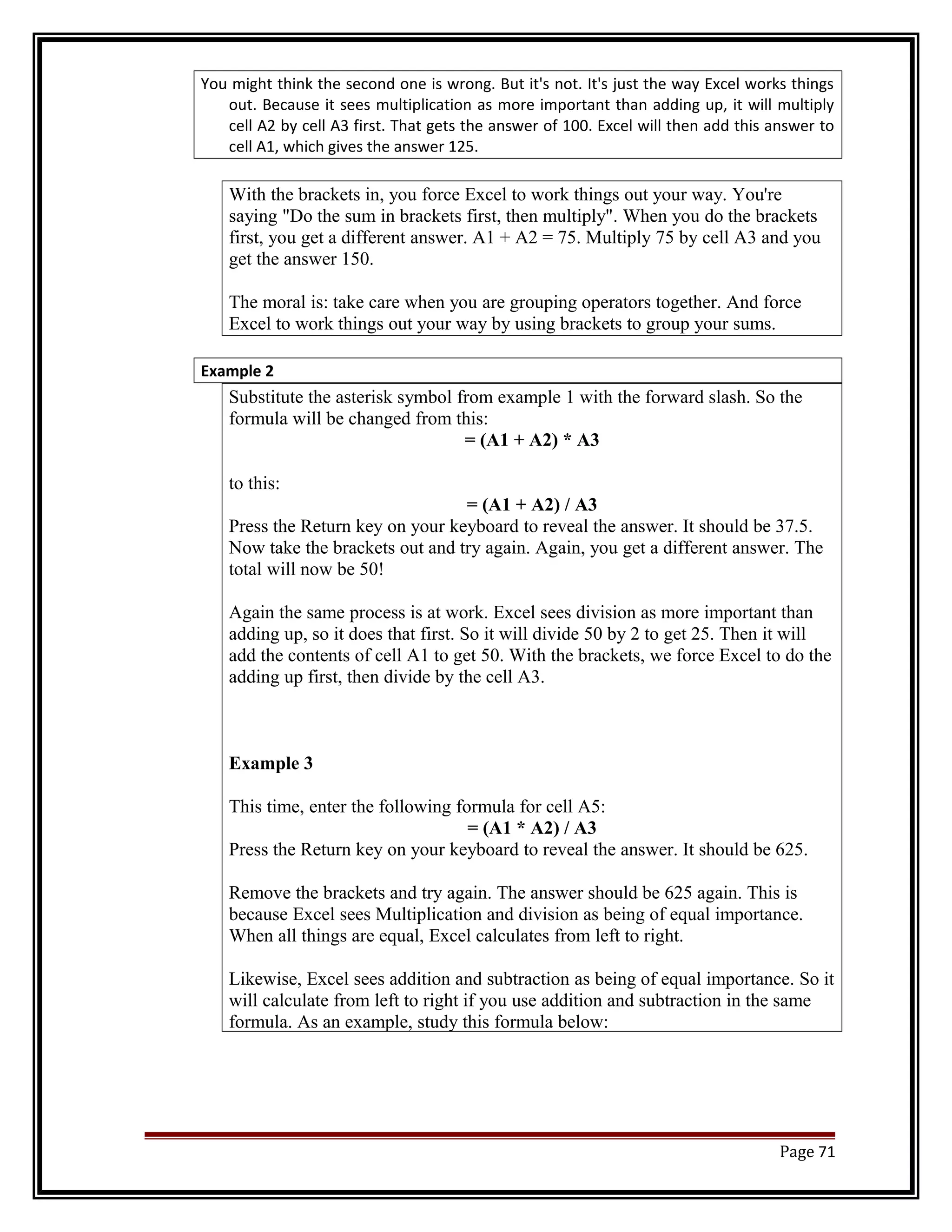 You might think the second one is wrong. But it's not. It's just the way Excel works things 
out. Because it sees multiplication as more important than adding up, it will multiply 
cell A2 by cell A3 first. That gets the answer of 100. Excel will then add this answer to 
cell A1, which gives the answer 125. 
With the brackets in, you force Excel to work things out your way. You're 
saying "Do the sum in brackets first, then multiply". When you do the brackets 
first, you get a different answer. A1 + A2 = 75. Multiply 75 by cell A3 and you 
get the answer 150. 
The moral is: take care when you are grouping operators together. And force 
Excel to work things out your way by using brackets to group your sums. 
Example 2 
Substitute the asterisk symbol from example 1 with the forward slash. So the 
formula will be changed from this: 
= (A1 + A2) * A3 
to this: 
= (A1 + A2) / A3 
Press the Return key on your keyboard to reveal the answer. It should be 37.5. 
Now take the brackets out and try again. Again, you get a different answer. The 
total will now be 50! 
Again the same process is at work. Excel sees division as more important than 
adding up, so it does that first. So it will divide 50 by 2 to get 25. Then it will 
add the contents of cell A1 to get 50. With the brackets, we force Excel to do the 
adding up first, then divide by the cell A3. 
Example 3 
This time, enter the following formula for cell A5: 
= (A1 * A2) / A3 
Press the Return key on your keyboard to reveal the answer. It should be 625. 
Remove the brackets and try again. The answer should be 625 again. This is 
because Excel sees Multiplication and division as being of equal importance. 
When all things are equal, Excel calculates from left to right. 
Likewise, Excel sees addition and subtraction as being of equal importance. So it 
will calculate from left to right if you use addition and subtraction in the same 
formula. As an example, study this formula below: 
Page 71 
 