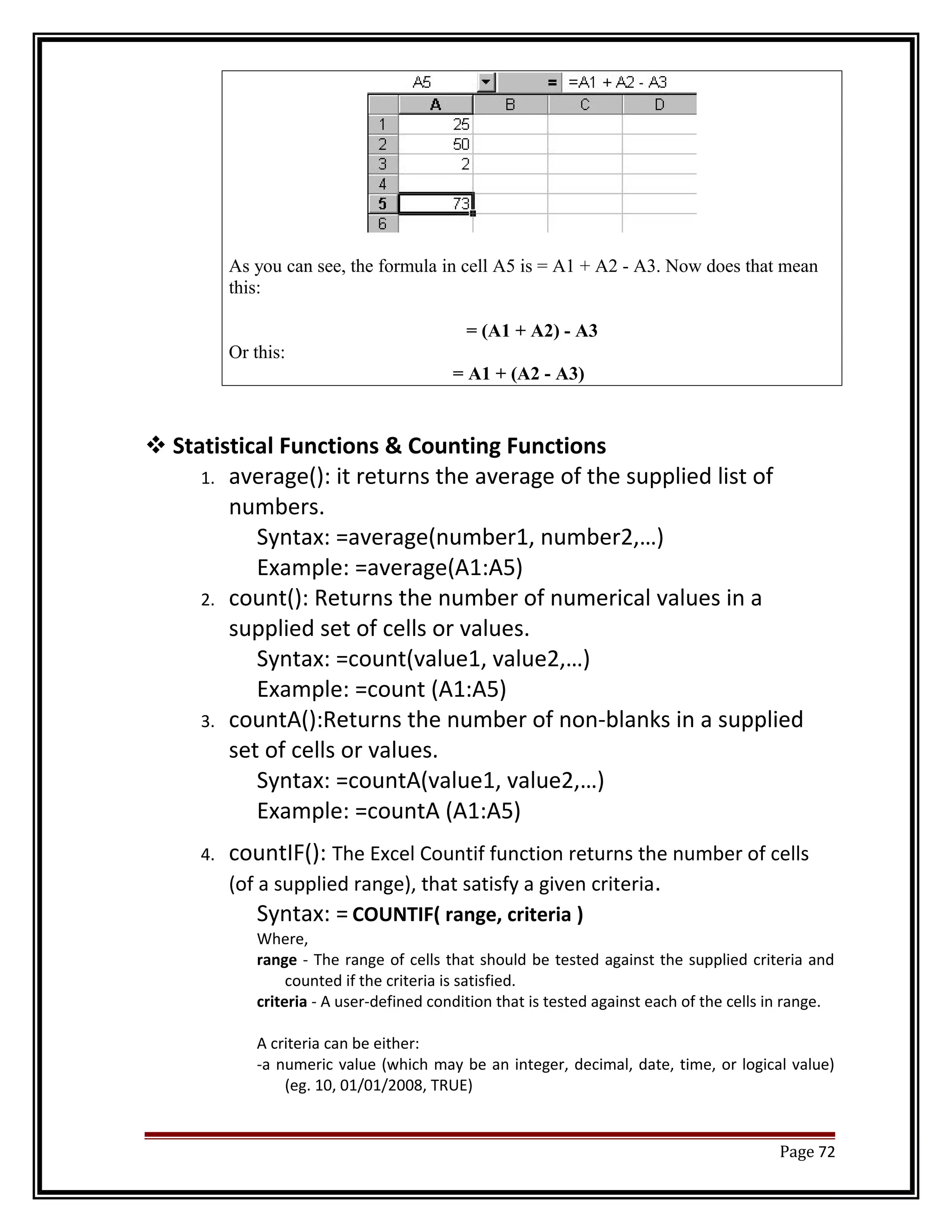 As you can see, the formula in cell A5 is = A1 + A2 - A3. Now does that mean 
this: 
= (A1 + A2) - A3 
Or this: 
= A1 + (A2 - A3) 
Statistical Functions & Counting Functions 
1. average(): it returns the average of the supplied list of 
numbers. 
Syntax: =average(number1, number2,…) 
Example: =average(A1:A5) 
2. count(): Returns the number of numerical values in a 
supplied set of cells or values. 
Syntax: =count(value1, value2,…) 
Example: =count (A1:A5) 
3. countA():Returns the number of non-blanks in a supplied 
set of cells or values. 
Syntax: =countA(value1, value2,…) 
Example: =countA (A1:A5) 
4. countIF(): The Excel Countif function returns the number of cells 
(of a supplied range), that satisfy a given criteria. 
Syntax: = COUNTIF( range, criteria ) 
Where, 
range - The range of cells that should be tested against the supplied criteria and 
counted if the criteria is satisfied. 
criteria - A user-defined condition that is tested against each of the cells in range. 
A criteria can be either: 
-a numeric value (which may be an integer, decimal, date, time, or logical value) 
(eg. 10, 01/01/2008, TRUE) 
Page 72 
 