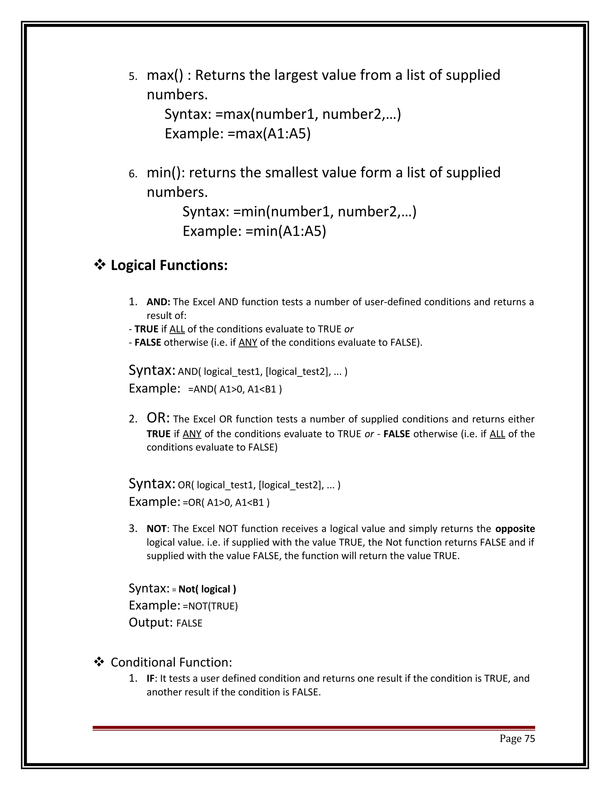 5. max() : Returns the largest value from a list of supplied 
numbers. 
Syntax: =max(number1, number2,…) 
Example: =max(A1:A5) 
6. min(): returns the smallest value form a list of supplied 
numbers. 
Syntax: =min(number1, number2,…) 
Example: =min(A1:A5) 
Logical Functions: 
1. AND: The Excel AND function tests a number of user-defined conditions and returns a 
result of: 
- TRUE if ALL of the conditions evaluate to TRUE or 
- FALSE otherwise (i.e. if ANY of the conditions evaluate to FALSE). 
Syntax: AND( logical_test1, [logical_test2], ... ) 
Example: =AND( A1>0, A1<B1 ) 
2. OR: The Excel OR function tests a number of supplied conditions and returns either 
TRUE if ANY of the conditions evaluate to TRUE or - FALSE otherwise (i.e. if ALL of the 
conditions evaluate to FALSE) 
Syntax: OR( logical_test1, [logical_test2], ... ) 
Example: =OR( A1>0, A1<B1 ) 
3. NOT: The Excel NOT function receives a logical value and simply returns the opposite 
logical value. i.e. if supplied with the value TRUE, the Not function returns FALSE and if 
supplied with the value FALSE, the function will return the value TRUE. 
Syntax: = Not( logical ) 
Example: =NOT(TRUE) 
Output: FALSE 
 Conditional Function: 
1. IF: It tests a user defined condition and returns one result if the condition is TRUE, and 
another result if the condition is FALSE. 
Page 75 
 
