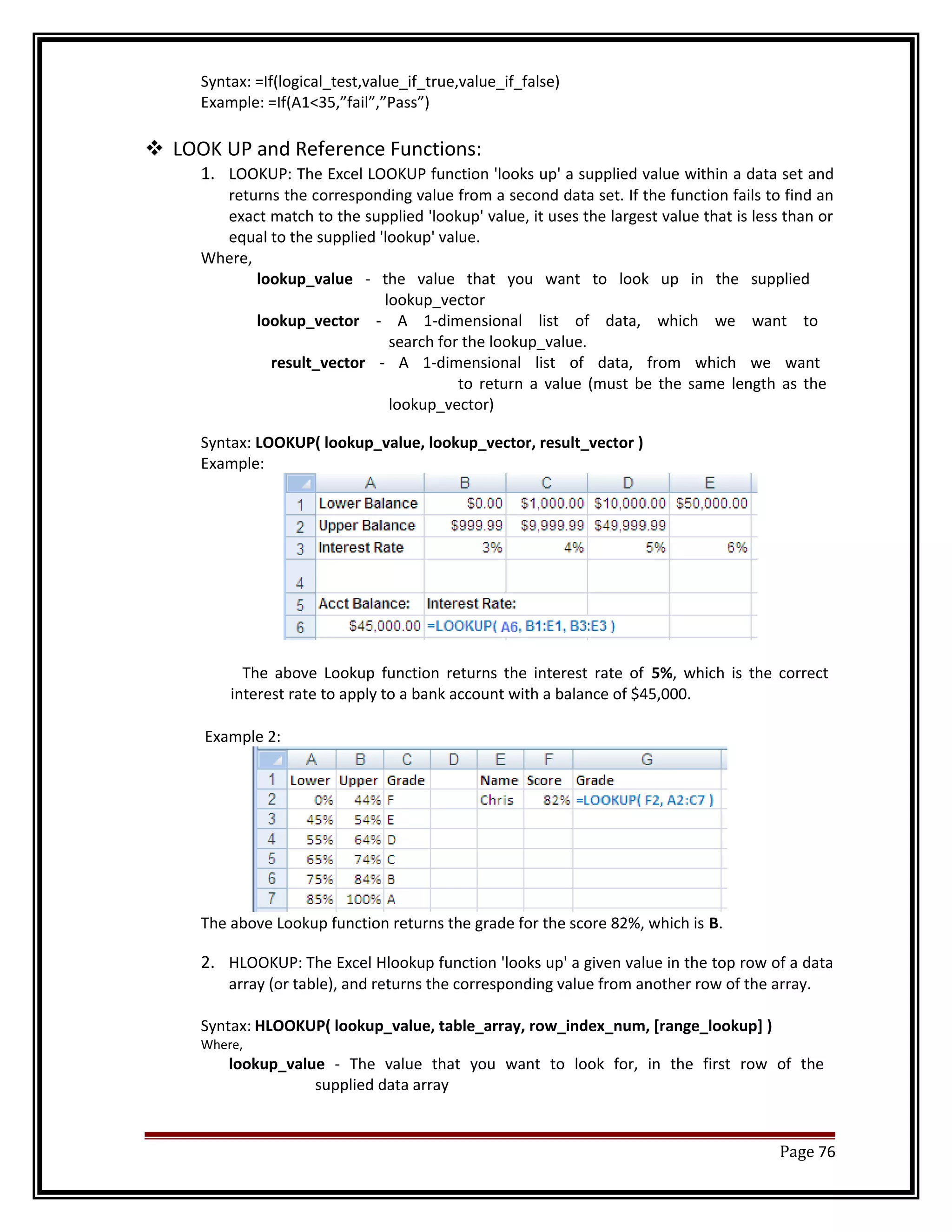 Syntax: =If(logical_test,value_if_true,value_if_false) 
Example: =If(A1<35,”fail”,”Pass”) 
 LOOK UP and Reference Functions: 
1. LOOKUP: The Excel LOOKUP function 'looks up' a supplied value within a data set and 
returns the corresponding value from a second data set. If the function fails to find an 
exact match to the supplied 'lookup' value, it uses the largest value that is less than or 
equal to the supplied 'lookup' value. 
Where, 
lookup_value - the value that you want to look up in the supplied 
lookup_vector 
lookup_vector - A 1-dimensional list of data, which we want to 
search for the lookup_value. 
result_vector - A 1-dimensional list of data, from which we want 
to return a value (must be the same length as the 
lookup_vector) 
Syntax: LOOKUP( lookup_value, lookup_vector, result_vector ) 
Example: 
The above Lookup function returns the interest rate of 5%, which is the correct 
interest rate to apply to a bank account with a balance of $45,000. 
Example 2: 
The above Lookup function returns the grade for the score 82%, which is B. 
2. HLOOKUP: The Excel Hlookup function 'looks up' a given value in the top row of a data 
array (or table), and returns the corresponding value from another row of the array. 
Syntax: HLOOKUP( lookup_value, table_array, row_index_num, [range_lookup] ) 
Where, 
lookup_value - The value that you want to look for, in the first row of the 
supplied data array 
Page 76 
 