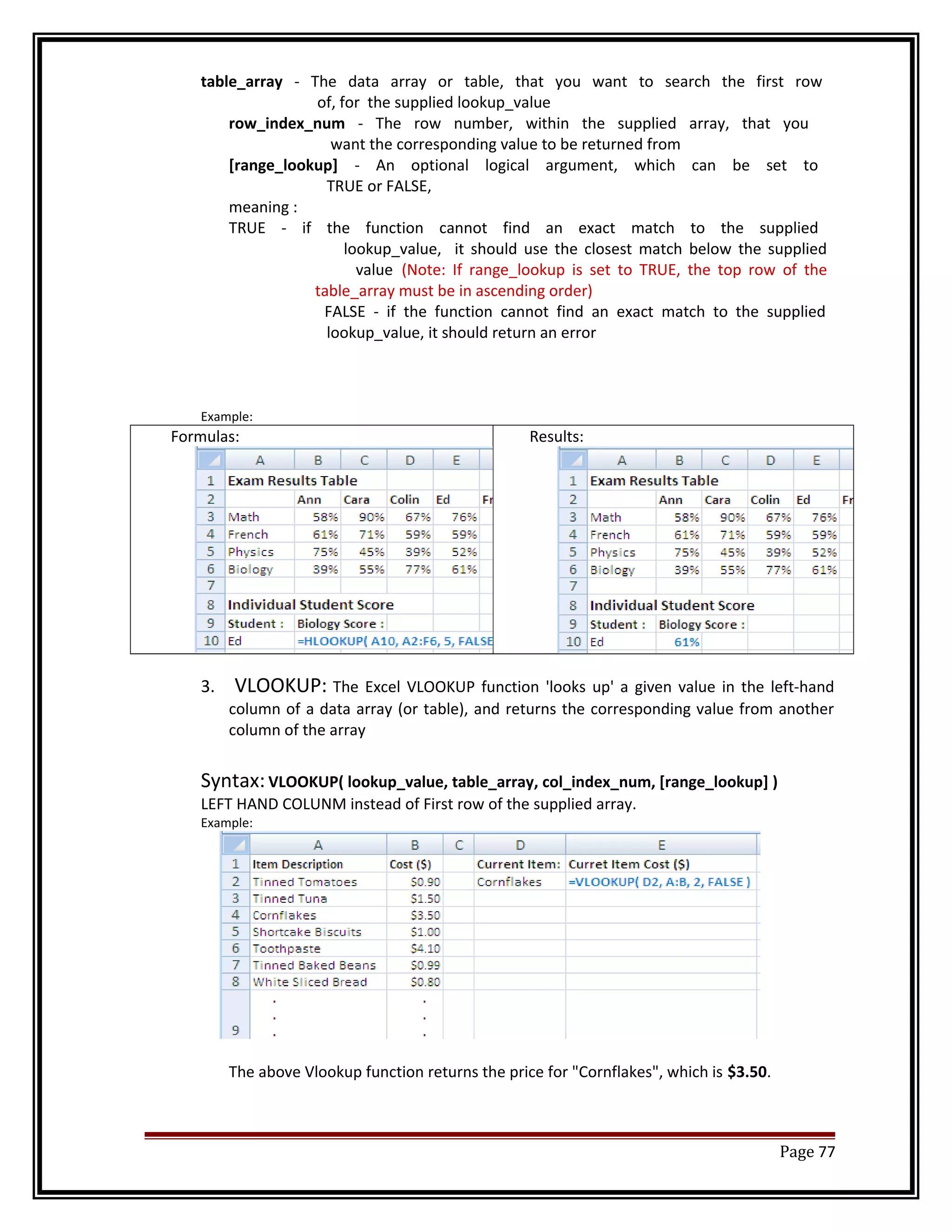 table_array - The data array or table, that you want to search the first row 
of, for the supplied lookup_value 
row_index_num - The row number, within the supplied array, that you 
want the corresponding value to be returned from 
[range_lookup] - An optional logical argument, which can be set to 
TRUE or FALSE, 
meaning : 
TRUE - if the function cannot find an exact match to the supplied 
lookup_value, it should use the closest match below the supplied 
value (Note: If range_lookup is set to TRUE, the top row of the 
table_array must be in ascending order) 
FALSE - if the function cannot find an exact match to the supplied 
lookup_value, it should return an error 
Example: 
Formulas: Results: 
3. VLOOKUP: The Excel VLOOKUP function 'looks up' a given value in the left-hand 
column of a data array (or table), and returns the corresponding value from another 
column of the array 
Syntax: VLOOKUP( lookup_value, table_array, col_index_num, [range_lookup] ) 
LEFT HAND COLUNM instead of First row of the supplied array. 
Example: 
The above Vlookup function returns the price for "Cornflakes", which is $3.50. 
Page 77 
 