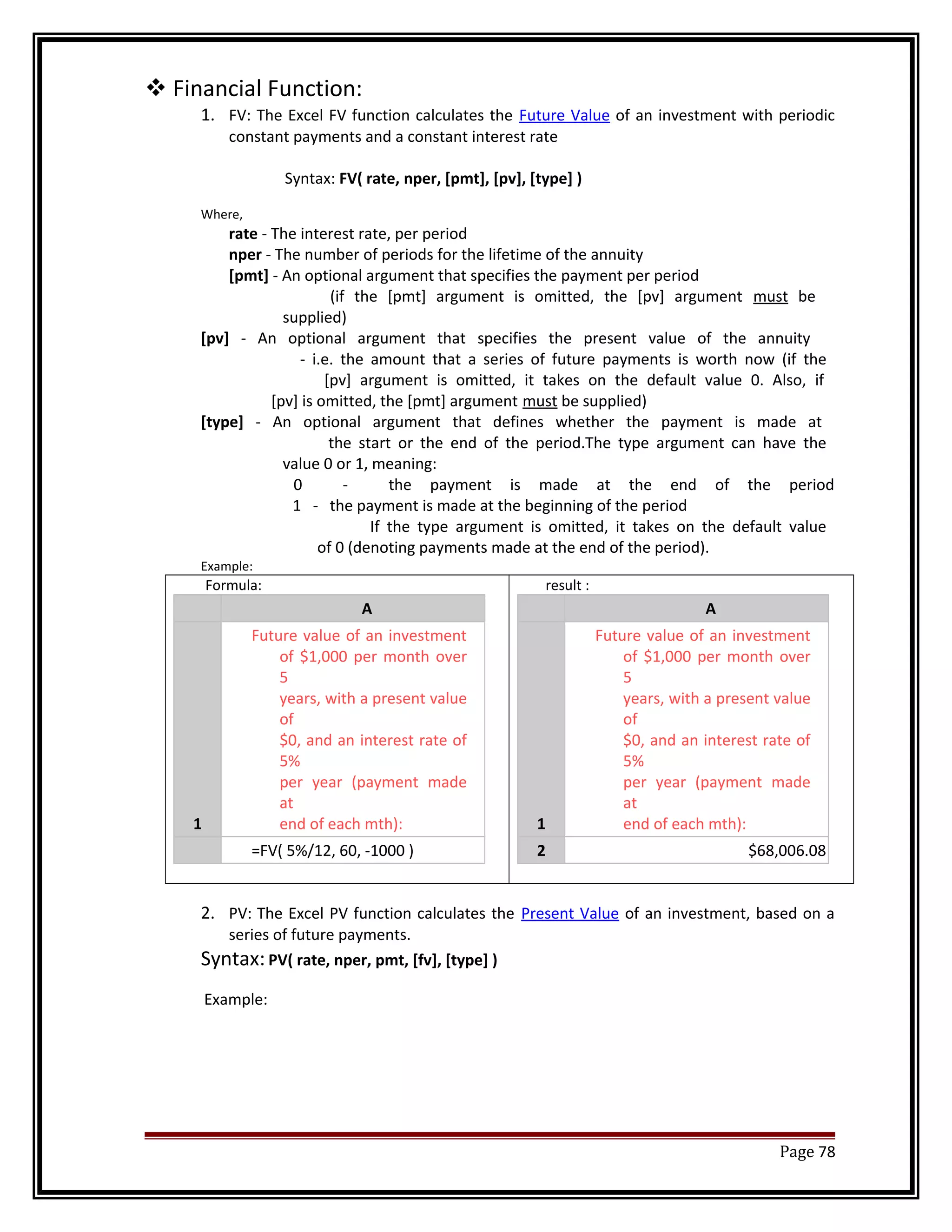 Financial Function: 
1. FV: The Excel FV function calculates the Future Value of an investment with periodic 
constant payments and a constant interest rate 
Syntax: FV( rate, nper, [pmt], [pv], [type] ) 
Where, 
rate - The interest rate, per period 
nper - The number of periods for the lifetime of the annuity 
[pmt] - An optional argument that specifies the payment per period 
(if the [pmt] argument is omitted, the [pv] argument must be 
supplied) 
[pv] - An optional argument that specifies the present value of the annuity 
- i.e. the amount that a series of future payments is worth now (if the 
[pv] argument is omitted, it takes on the default value 0. Also, if 
[pv] is omitted, the [pmt] argument must be supplied) 
[type] - An optional argument that defines whether the payment is made at 
the start or the end of the period.The type argument can have the 
value 0 or 1, meaning: 
0 - the payment is made at the end of the period 
1 - the payment is made at the beginning of the period 
If the type argument is omitted, it takes on the default value 
of 0 (denoting payments made at the end of the period). 
Example: 
Formula: 
A 
1 
Future value of an investment 
of $1,000 per month over 
5 
years, with a present value 
of 
$0, and an interest rate of 
5% 
per year (payment made 
at 
end of each mth): 
=FV( 5%/12, 60, -1000 ) 
result : 
A 
1 
Future value of an investment 
of $1,000 per month over 
5 
years, with a present value 
of 
$0, and an interest rate of 
5% 
per year (payment made 
at 
end of each mth): 
2 $68,006.08 
2. PV: The Excel PV function calculates the Present Value of an investment, based on a 
series of future payments. 
Syntax: PV( rate, nper, pmt, [fv], [type] ) 
Example: 
Page 78 
 