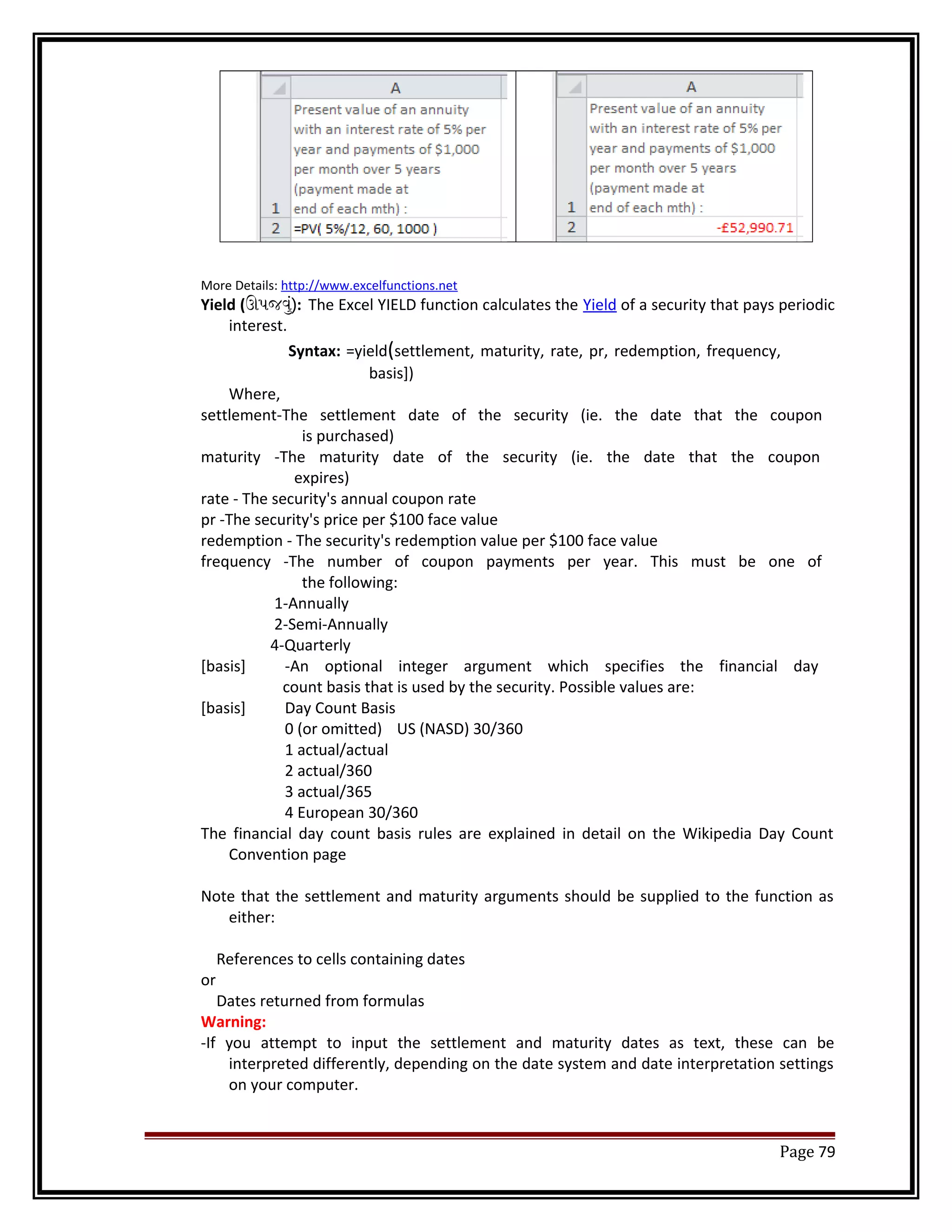 More Details: http://www.excelfunctions.net 
Yield (ઊપજવું): The Excel YIELD function calculates the Yield of a security that pays periodic 
interest. 
Syntax: =yield(settlement, maturity, rate, pr, redemption, frequency, 
basis]) 
Where, 
settlement-The settlement date of the security (ie. the date that the coupon 
is purchased) 
maturity -The maturity date of the security (ie. the date that the coupon 
expires) 
rate - The security's annual coupon rate 
pr -The security's price per $100 face value 
redemption - The security's redemption value per $100 face value 
frequency -The number of coupon payments per year. This must be one of 
the following: 
1-Annually 
2-Semi-Annually 
4-Quarterly 
[basis] -An optional integer argument which specifies the financial day 
count basis that is used by the security. Possible values are: 
[basis] Day Count Basis 
0 (or omitted) US (NASD) 30/360 
1 actual/actual 
2 actual/360 
3 actual/365 
4 European 30/360 
The financial day count basis rules are explained in detail on the Wikipedia Day Count 
Convention page 
Note that the settlement and maturity arguments should be supplied to the function as 
either: 
References to cells containing dates 
or 
Dates returned from formulas 
Warning: 
-If you attempt to input the settlement and maturity dates as text, these can be 
interpreted differently, depending on the date system and date interpretation settings 
on your computer. 
Page 79 
 