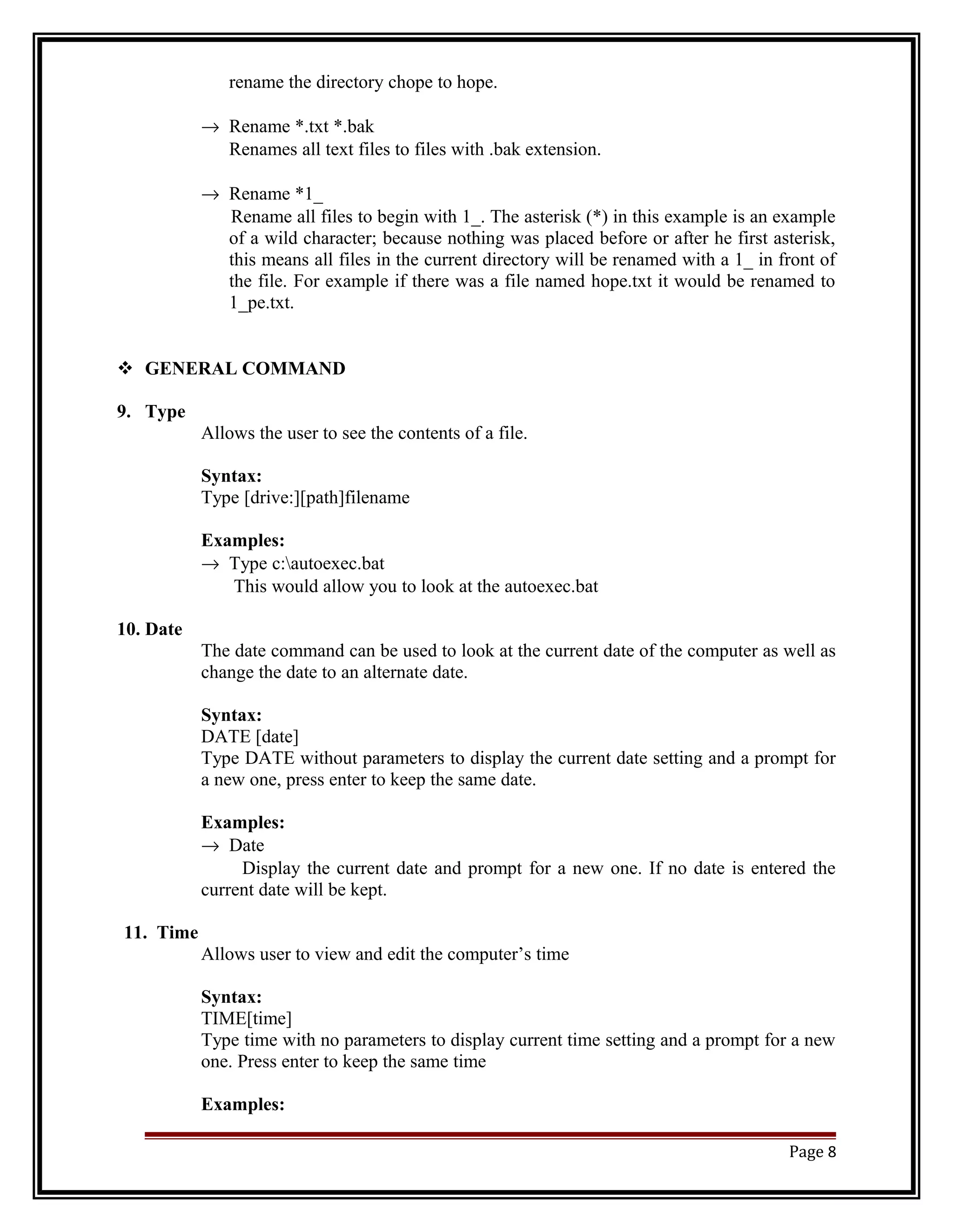 rename the directory chope to hope. 
® Rename *.txt *.bak 
Renames all text files to files with .bak extension. 
® Rename *1_ 
Rename all files to begin with 1_. The asterisk (*) in this example is an example 
of a wild character; because nothing was placed before or after he first asterisk, 
this means all files in the current directory will be renamed with a 1_ in front of 
the file. For example if there was a file named hope.txt it would be renamed to 
1_pe.txt. 
 GENERAL COMMAND 
9. Type 
Allows the user to see the contents of a file. 
Syntax: 
Type [drive:][path]filename 
Examples: 
® Type c:autoexec.bat 
This would allow you to look at the autoexec.bat 
10. Date 
The date command can be used to look at the current date of the computer as well as 
change the date to an alternate date. 
Syntax: 
DATE [date] 
Type DATE without parameters to display the current date setting and a prompt for 
a new one, press enter to keep the same date. 
Examples: 
® Date 
Display the current date and prompt for a new one. If no date is entered the 
current date will be kept. 
11. Time 
Allows user to view and edit the computer’s time 
Syntax: 
TIME[time] 
Type time with no parameters to display current time setting and a prompt for a new 
one. Press enter to keep the same time 
Examples: 
Page 8 
 