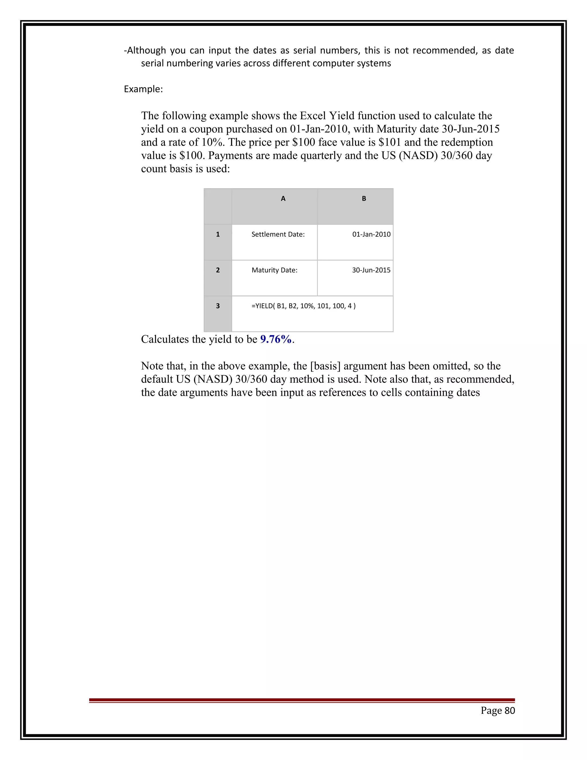 -Although you can input the dates as serial numbers, this is not recommended, as date 
serial numbering varies across different computer systems 
Example: 
The following example shows the Excel Yield function used to calculate the 
yield on a coupon purchased on 01-Jan-2010, with Maturity date 30-Jun-2015 
and a rate of 10%. The price per $100 face value is $101 and the redemption 
value is $100. Payments are made quarterly and the US (NASD) 30/360 day 
count basis is used: 
A B 
1 Settlement Date: 01-Jan-2010 
2 Maturity Date: 30-Jun-2015 
3 =YIELD( B1, B2, 10%, 101, 100, 4 ) 
Calculates the yield to be 9.76%. 
Note that, in the above example, the [basis] argument has been omitted, so the 
default US (NASD) 30/360 day method is used. Note also that, as recommended, 
the date arguments have been input as references to cells containing dates 
Page 80 
 