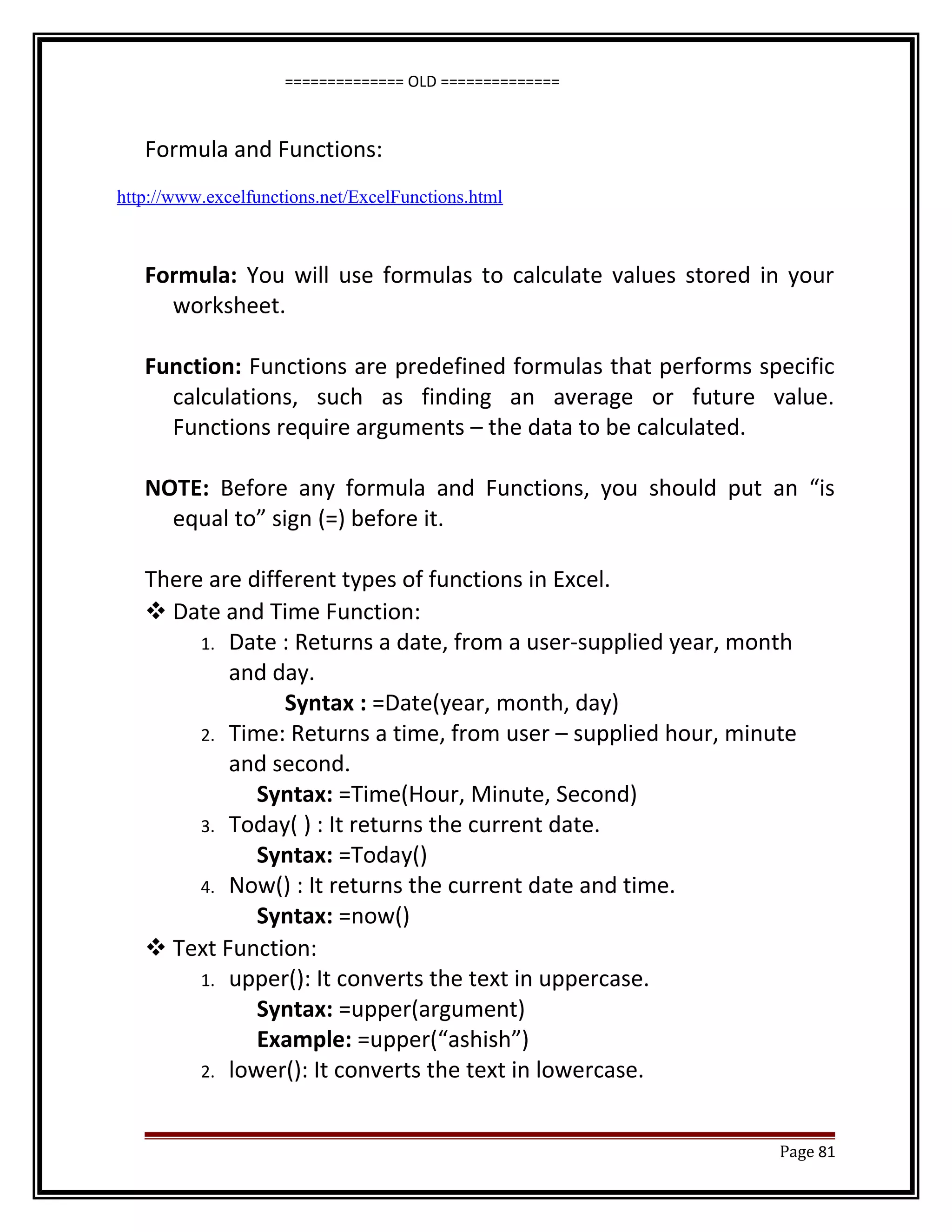 ============== OLD ============== 
Formula and Functions: 
http://www.excelfunctions.net/ExcelFunctions.html 
Formula: You will use formulas to calculate values stored in your 
worksheet. 
Function: Functions are predefined formulas that performs specific 
calculations, such as finding an average or future value. 
Functions require arguments – the data to be calculated. 
NOTE: Before any formula and Functions, you should put an “is 
equal to” sign (=) before it. 
There are different types of functions in Excel. 
Date and Time Function: 
1. Date : Returns a date, from a user-supplied year, month 
and day. 
Syntax : =Date(year, month, day) 
2. Time: Returns a time, from user – supplied hour, minute 
and second. 
Syntax: =Time(Hour, Minute, Second) 
3. Today( ) : It returns the current date. 
Syntax: =Today() 
4. Now() : It returns the current date and time. 
Syntax: =now() 
Text Function: 
1. upper(): It converts the text in uppercase. 
Syntax: =upper(argument) 
Example: =upper(“ashish”) 
2. lower(): It converts the text in lowercase. 
Page 81 
 