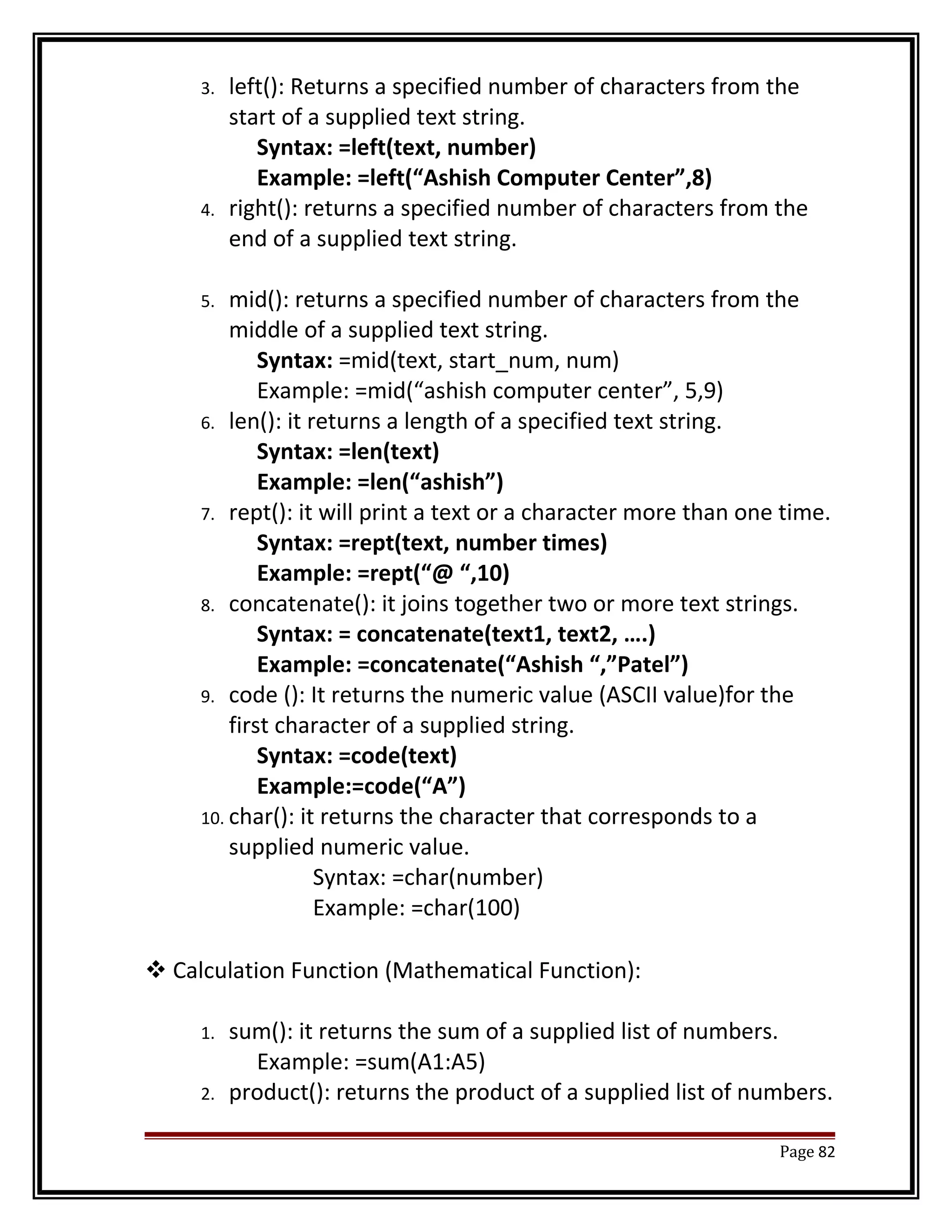 3. left(): Returns a specified number of characters from the 
start of a supplied text string. 
Syntax: =left(text, number) 
Example: =left(“Ashish Computer Center”,8) 
4. right(): returns a specified number of characters from the 
end of a supplied text string. 
5. mid(): returns a specified number of characters from the 
middle of a supplied text string. 
Syntax: =mid(text, start_num, num) 
Example: =mid(“ashish computer center”, 5,9) 
6. len(): it returns a length of a specified text string. 
Syntax: =len(text) 
Example: =len(“ashish”) 
7. rept(): it will print a text or a character more than one time. 
Syntax: =rept(text, number times) 
Example: =rept(“@ “,10) 
8. concatenate(): it joins together two or more text strings. 
Syntax: = concatenate(text1, text2, ….) 
Example: =concatenate(“Ashish “,”Patel”) 
9. code (): It returns the numeric value (ASCII value)for the 
first character of a supplied string. 
Syntax: =code(text) 
Example:=code(“A”) 
10. char(): it returns the character that corresponds to a 
supplied numeric value. 
Syntax: =char(number) 
Example: =char(100) 
Calculation Function (Mathematical Function): 
1. sum(): it returns the sum of a supplied list of numbers. 
Example: =sum(A1:A5) 
2. product(): returns the product of a supplied list of numbers. 
Page 82 
 