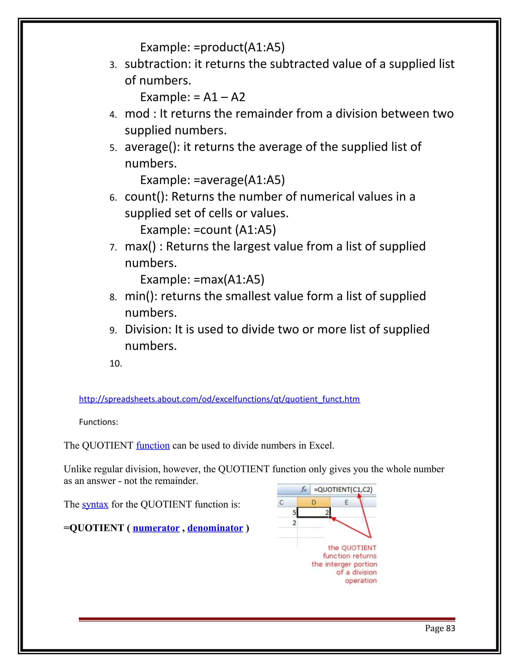 Example: =product(A1:A5) 
3. subtraction: it returns the subtracted value of a supplied list 
of numbers. 
Example: = A1 – A2 
4. mod : It returns the remainder from a division between two 
supplied numbers. 
5. average(): it returns the average of the supplied list of 
numbers. 
Example: =average(A1:A5) 
6. count(): Returns the number of numerical values in a 
supplied set of cells or values. 
Example: =count (A1:A5) 
7. max() : Returns the largest value from a list of supplied 
numbers. 
Example: =max(A1:A5) 
8. min(): returns the smallest value form a list of supplied 
numbers. 
9. Division: It is used to divide two or more list of supplied 
numbers. 
10. 
http://spreadsheets.about.com/od/excelfunctions/qt/quotient_funct.htm 
Functions: 
The QUOTIENT function can be used to divide numbers in Excel. 
Unlike regular division, however, the QUOTIENT function only gives you the whole number 
as an answer - not the remainder. 
The syntax for the QUOTIENT function is: 
=QUOTIENT ( numerator , denominator ) 
Page 83 
 