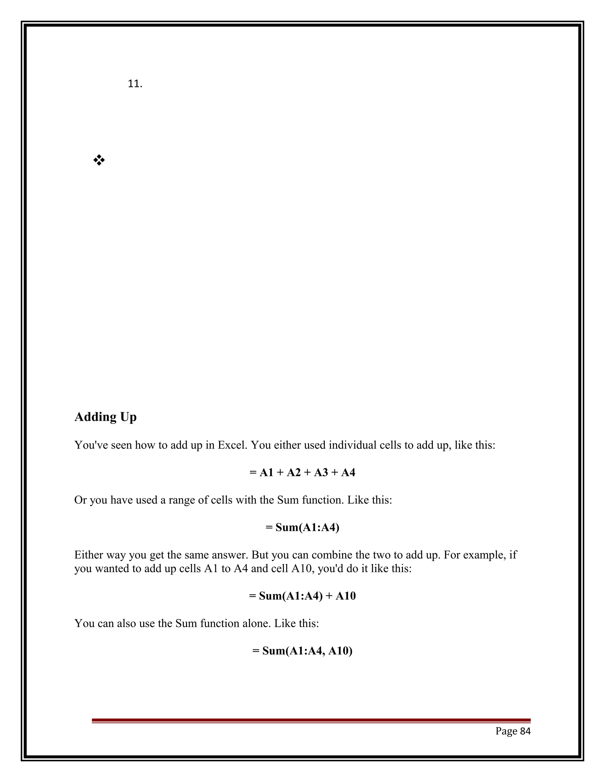 11. 
 
Adding Up 
You've seen how to add up in Excel. You either used individual cells to add up, like this: 
= A1 + A2 + A3 + A4 
Or you have used a range of cells with the Sum function. Like this: 
= Sum(A1:A4) 
Either way you get the same answer. But you can combine the two to add up. For example, if 
you wanted to add up cells A1 to A4 and cell A10, you'd do it like this: 
= Sum(A1:A4) + A10 
You can also use the Sum function alone. Like this: 
= Sum(A1:A4, A10) 
Page 84 
 