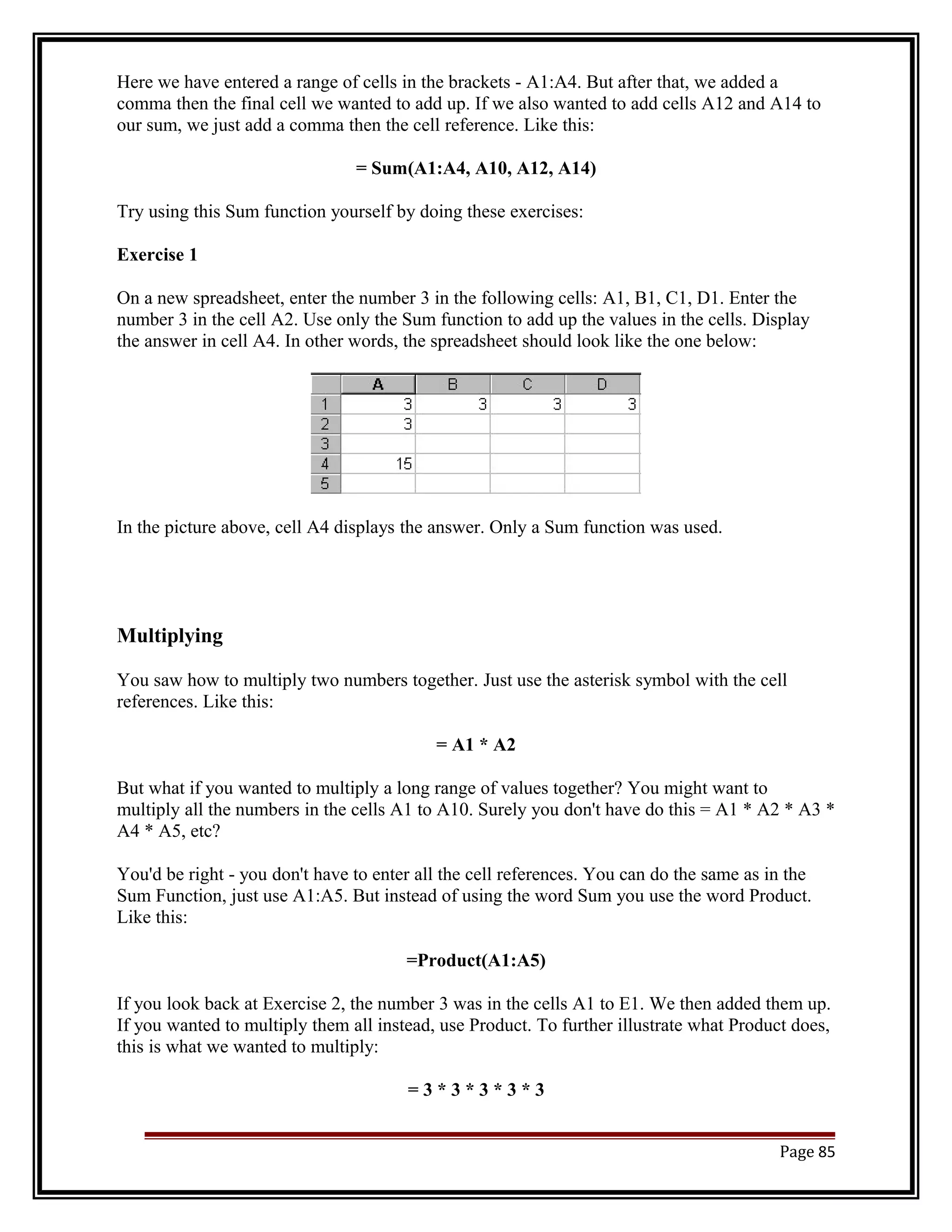 Here we have entered a range of cells in the brackets - A1:A4. But after that, we added a 
comma then the final cell we wanted to add up. If we also wanted to add cells A12 and A14 to 
our sum, we just add a comma then the cell reference. Like this: 
= Sum(A1:A4, A10, A12, A14) 
Try using this Sum function yourself by doing these exercises: 
Exercise 1 
On a new spreadsheet, enter the number 3 in the following cells: A1, B1, C1, D1. Enter the 
number 3 in the cell A2. Use only the Sum function to add up the values in the cells. Display 
the answer in cell A4. In other words, the spreadsheet should look like the one below: 
In the picture above, cell A4 displays the answer. Only a Sum function was used. 
Multiplying 
You saw how to multiply two numbers together. Just use the asterisk symbol with the cell 
references. Like this: 
= A1 * A2 
But what if you wanted to multiply a long range of values together? You might want to 
multiply all the numbers in the cells A1 to A10. Surely you don't have do this = A1 * A2 * A3 * 
A4 * A5, etc? 
You'd be right - you don't have to enter all the cell references. You can do the same as in the 
Sum Function, just use A1:A5. But instead of using the word Sum you use the word Product. 
Like this: 
=Product(A1:A5) 
If you look back at Exercise 2, the number 3 was in the cells A1 to E1. We then added them up. 
If you wanted to multiply them all instead, use Product. To further illustrate what Product does, 
this is what we wanted to multiply: 
= 3 * 3 * 3 * 3 * 3 
Page 85 
 