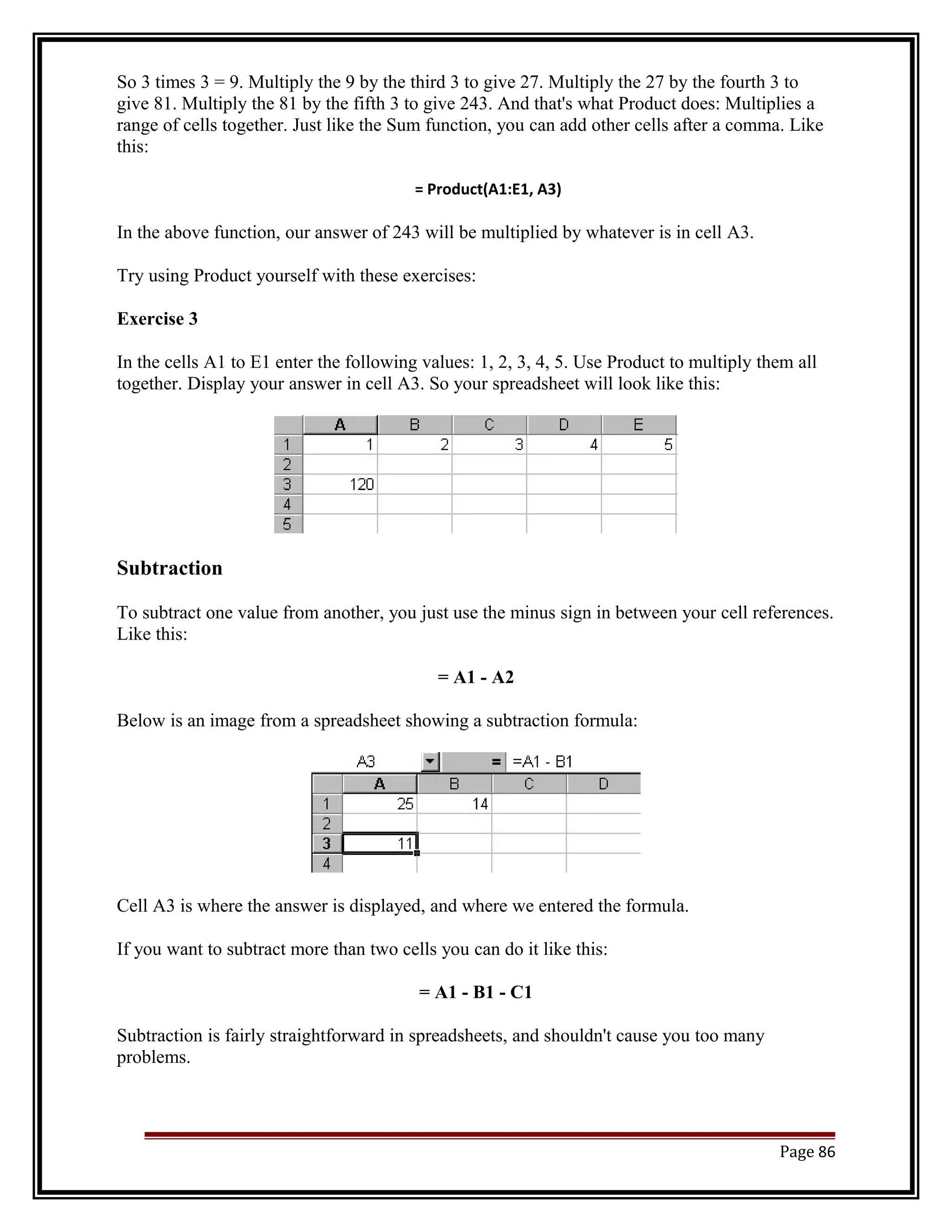 So 3 times 3 = 9. Multiply the 9 by the third 3 to give 27. Multiply the 27 by the fourth 3 to 
give 81. Multiply the 81 by the fifth 3 to give 243. And that's what Product does: Multiplies a 
range of cells together. Just like the Sum function, you can add other cells after a comma. Like 
this: 
= Product(A1:E1, A3) 
In the above function, our answer of 243 will be multiplied by whatever is in cell A3. 
Try using Product yourself with these exercises: 
Exercise 3 
In the cells A1 to E1 enter the following values: 1, 2, 3, 4, 5. Use Product to multiply them all 
together. Display your answer in cell A3. So your spreadsheet will look like this: 
Subtraction 
To subtract one value from another, you just use the minus sign in between your cell references. 
Like this: 
= A1 - A2 
Below is an image from a spreadsheet showing a subtraction formula: 
Cell A3 is where the answer is displayed, and where we entered the formula. 
If you want to subtract more than two cells you can do it like this: 
= A1 - B1 - C1 
Subtraction is fairly straightforward in spreadsheets, and shouldn't cause you too many 
problems. 
Page 86 
 