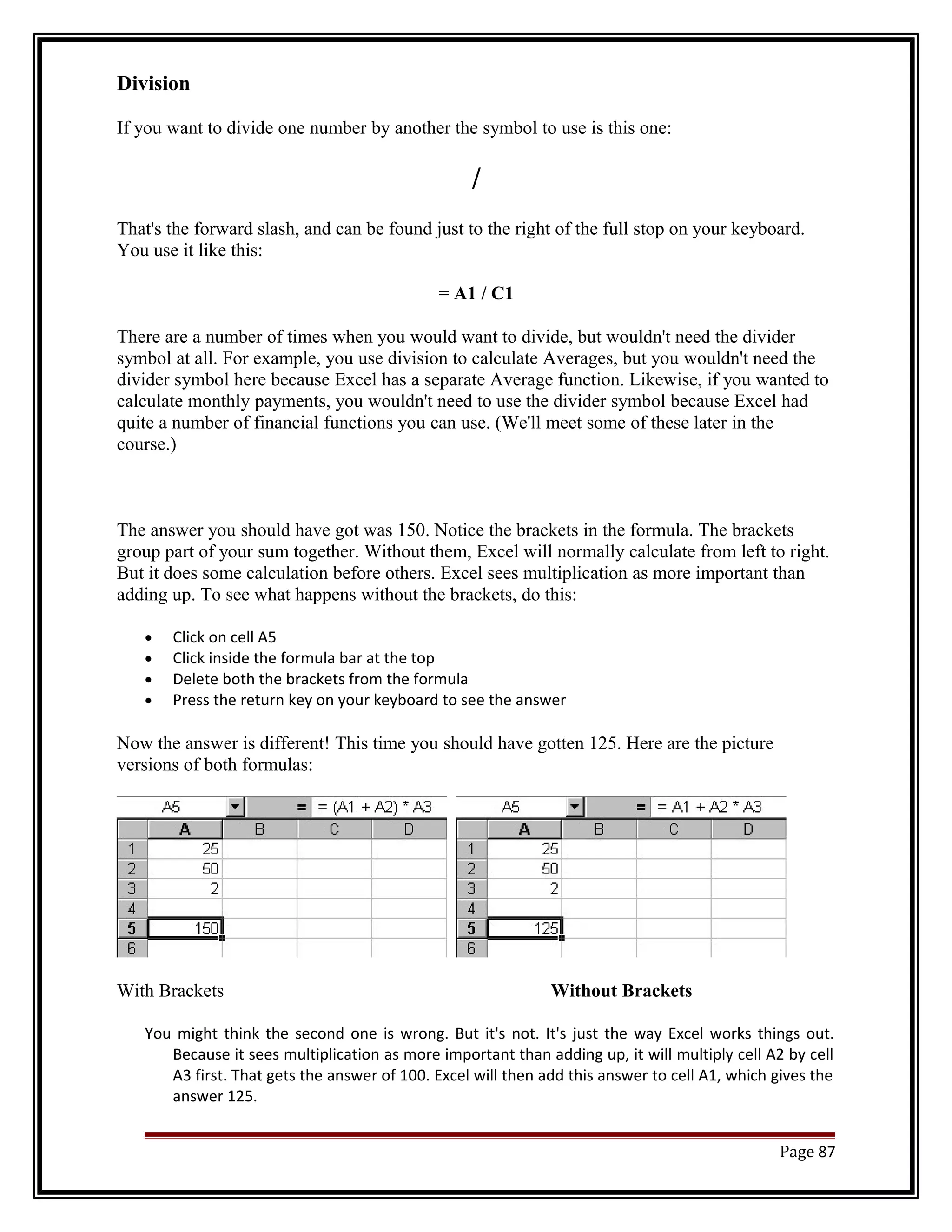 Division 
If you want to divide one number by another the symbol to use is this one: 
/ 
That's the forward slash, and can be found just to the right of the full stop on your keyboard. 
You use it like this: 
= A1 / C1 
There are a number of times when you would want to divide, but wouldn't need the divider 
symbol at all. For example, you use division to calculate Averages, but you wouldn't need the 
divider symbol here because Excel has a separate Average function. Likewise, if you wanted to 
calculate monthly payments, you wouldn't need to use the divider symbol because Excel had 
quite a number of financial functions you can use. (We'll meet some of these later in the 
course.) 
The answer you should have got was 150. Notice the brackets in the formula. The brackets 
group part of your sum together. Without them, Excel will normally calculate from left to right. 
But it does some calculation before others. Excel sees multiplication as more important than 
adding up. To see what happens without the brackets, do this: 
· Click on cell A5 
· Click inside the formula bar at the top 
· Delete both the brackets from the formula 
· Press the return key on your keyboard to see the answer 
Now the answer is different! This time you should have gotten 125. Here are the picture 
versions of both formulas: 
With Brackets Without Brackets 
You might think the second one is wrong. But it's not. It's just the way Excel works things out. 
Because it sees multiplication as more important than adding up, it will multiply cell A2 by cell 
A3 first. That gets the answer of 100. Excel will then add this answer to cell A1, which gives the 
answer 125. 
Page 87 
 