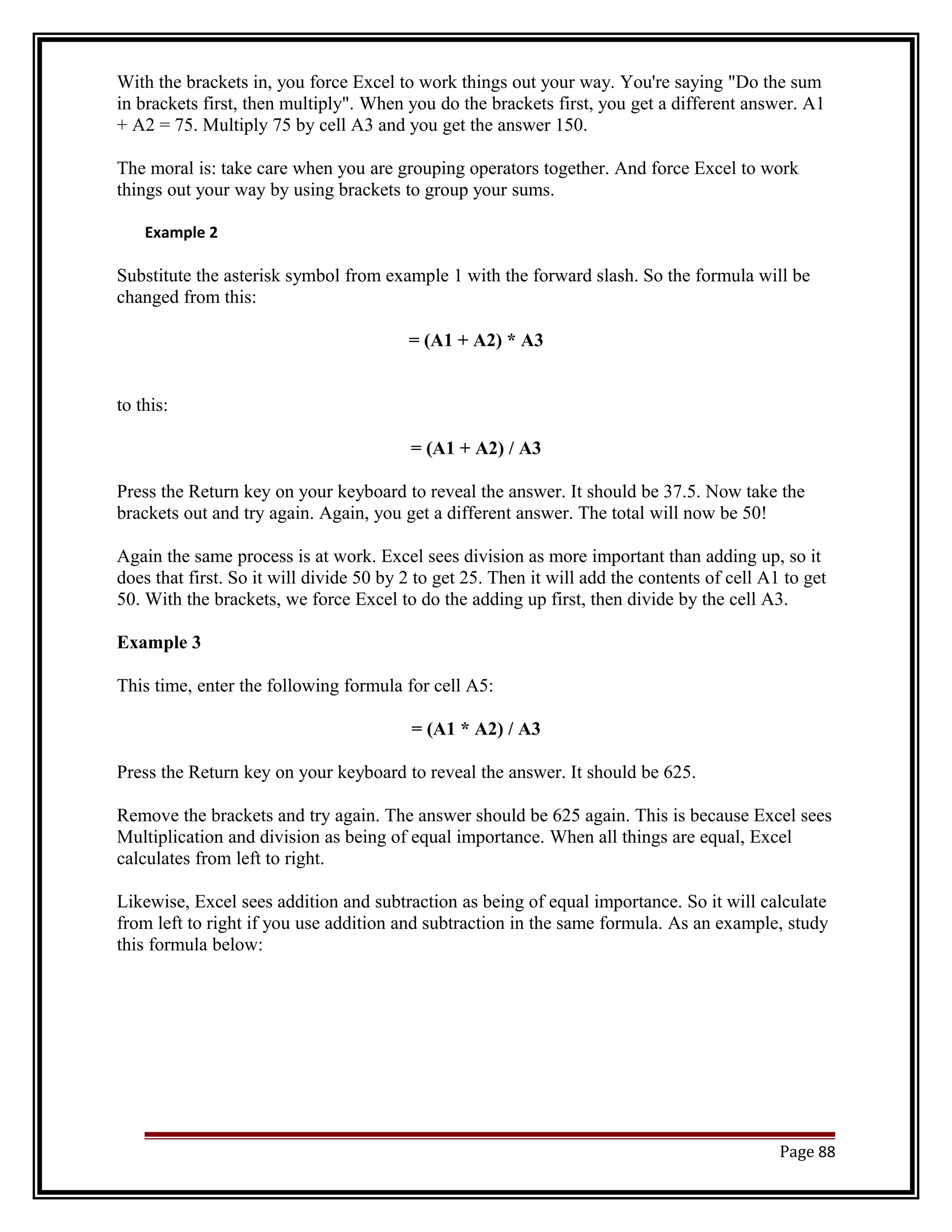With the brackets in, you force Excel to work things out your way. You're saying "Do the sum 
in brackets first, then multiply". When you do the brackets first, you get a different answer. A1 
+ A2 = 75. Multiply 75 by cell A3 and you get the answer 150. 
The moral is: take care when you are grouping operators together. And force Excel to work 
things out your way by using brackets to group your sums. 
Example 2 
Substitute the asterisk symbol from example 1 with the forward slash. So the formula will be 
changed from this: 
= (A1 + A2) * A3 
to this: 
= (A1 + A2) / A3 
Press the Return key on your keyboard to reveal the answer. It should be 37.5. Now take the 
brackets out and try again. Again, you get a different answer. The total will now be 50! 
Again the same process is at work. Excel sees division as more important than adding up, so it 
does that first. So it will divide 50 by 2 to get 25. Then it will add the contents of cell A1 to get 
50. With the brackets, we force Excel to do the adding up first, then divide by the cell A3. 
Example 3 
This time, enter the following formula for cell A5: 
= (A1 * A2) / A3 
Press the Return key on your keyboard to reveal the answer. It should be 625. 
Remove the brackets and try again. The answer should be 625 again. This is because Excel sees 
Multiplication and division as being of equal importance. When all things are equal, Excel 
calculates from left to right. 
Likewise, Excel sees addition and subtraction as being of equal importance. So it will calculate 
from left to right if you use addition and subtraction in the same formula. As an example, study 
this formula below: 
Page 88 
 