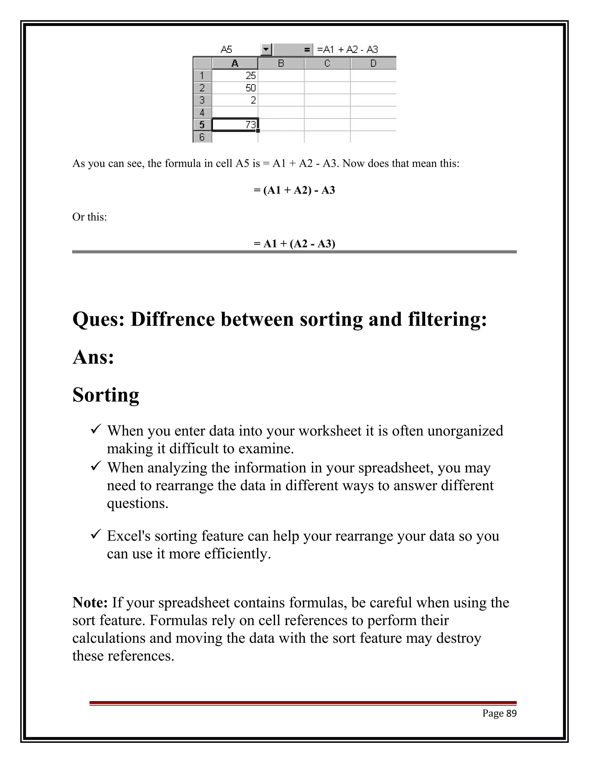 As you can see, the formula in cell A5 is = A1 + A2 - A3. Now does that mean this: 
= (A1 + A2) - A3 
Or this: 
= A1 + (A2 - A3) 
Ques: Diffrence between sorting and filtering: 
Ans: 
Sorting 
 When you enter data into your worksheet it is often unorganized 
making it difficult to examine. 
 When analyzing the information in your spreadsheet, you may 
need to rearrange the data in different ways to answer different 
questions. 
 Excel's sorting feature can help your rearrange your data so you 
can use it more efficiently. 
Note: If your spreadsheet contains formulas, be careful when using the 
sort feature. Formulas rely on cell references to perform their 
calculations and moving the data with the sort feature may destroy 
these references. 
Page 89 
 